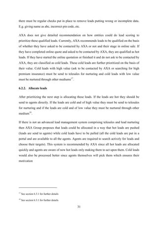 31
there must be regular checks put in place to remove leads putting wrong or incomplete data.
E.g. giving name as abc, incorrect pin code, etc.
AXA does not give detailed recommendation on how entities could do lead scoring to
prioritize these qualified leads. Currently, AXA recommends leads to be qualified on the basis
of whether they have asked to be contacted by AXA or not and their stage in online sale. If
they have completed online quote and asked to be contacted by AXA, they are qualified as hot
leads. If they have started the online quotation or finished it and do not ask to be contacted by
AXA, they are classified as cold leads. These cold leads are further prioritized on the basis of
their value. Cold leads with high value (ask to be contacted by AXA or searching for high
premium insurance) must be send to telesales for nurturing and cold leads with low value
must be nurtured through other mediums17
.
6.2.2. Allocate leads
After prioritizing the next step is allocating these leads. If the leads are hot they should be
send to agents directly. If the leads are cold and of high value they must be send to telesales
for nurturing and if the leads are cold and of low value they must be nurtured through other
medium18
.
If there is not an advanced lead management system comprising telesales and lead nurturing
then AXA Group proposes that leads could be allocated in a way that hot leads are pushed
(leads are send to agents) while cold leads have to be pulled (all the cold leads are put in a
portal and are available to all the agents. Agents are required to search actively for leads and
choose their targets). This system is recommended by AXA since all hot leads are allocated
quickly and agents are aware of new hot leads only making them to act upon them. Cold leads
would also be processed better since agents themselves will pick them which ensures their
motivation
17
See section 6.3.1 for further details
18
See section 6.3.1 for further details
 