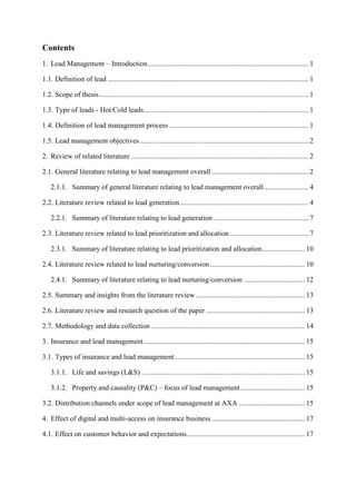 Contents
1. Lead Management – Introduction.......................................................................................... 1
1.1. Definition of lead ................................................................................................................ 1
1.2. Scope of thesis..................................................................................................................... 1
1.3. Type of leads - Hot/Cold leads............................................................................................ 1
1.4. Definition of lead management process.............................................................................. 1
1.5. Lead management objectives .............................................................................................. 2
2. Review of related literature ................................................................................................... 2
2.1. General literature relating to lead management overall ...................................................... 2
2.1.1. Summary of general literature relating to lead management overall......................... 4
2.2. Literature review related to lead generation........................................................................ 4
2.2.1. Summary of literature relating to lead generation ..................................................... 7
2.3. Literature review related to lead prioritization and allocation ............................................ 7
2.3.1. Summary of literature relating to lead prioritization and allocation........................ 10
2.4. Literature review related to lead nurturing/conversion..................................................... 10
2.4.1. Summary of literature relating to lead nurturing/conversion .................................. 12
2.5. Summary and insights from the literature review............................................................. 13
2.6. Literature review and research question of the paper ....................................................... 13
2.7. Methodology and data collection...................................................................................... 14
3. Insurance and lead management.......................................................................................... 15
3.1. Types of insurance and lead management ........................................................................ 15
3.1.1. Life and savings (L&S) ........................................................................................... 15
3.1.2. Property and causality (P&C) – focus of lead management.................................... 15
3.2. Distribution channels under scope of lead management at AXA ..................................... 15
4. Effect of digital and multi-access on insurance business .................................................... 17
4.1. Effect on customer behavior and expectations.................................................................. 17
 