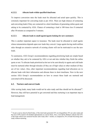 34
6.2.2.2. Allocate leads within specified timeframe
To improve conversion rates the leads must be allocated and acted upon quickly. This is
extremely important for converting leads as per AXA. There are high chances of contacting
and converting leads if they are contacted in a short timeframe of generating online quote and
asking to be contacted by AXA. Chance of contacting a lead is 100 times less if contacted
after 30 minutes as compared to 5 minutes.
6.2.2.3. Allocate leads to small agents/agents looking for new customers
This is another important aspect in insurance. The leads must be allocated to small agents
whose remuneration depends upon new leads they convert. Large agents having multi-million
sales through an extensive network of existing clients will not be motivated to use the new
leads.
To summarize, AXA Group‘s recommendations regarding prioritizing leads are simple based
on whether they ask to be contacted by AXA or not and also whether they finish the online
quote or not. To allocate leads prioritized as hot are to be sent directly to agents and cold leads
must be nurtured either through telesales (if they are of high value) or other medium (if they
are of low value). Also, other important recommendations regarding lead allocation are to
allocate leads with their information and allocate them in short timeframe. Now in the next
section AXA Group‘s recommendation on how to ensure these leads are nurtured and
converted will be discussed.
6.3. Nurture and convert leads
After scoring leads, many leads would not be sales ready and thus should not be allocated19
.
However, they still have potential to get converted and thus nurturing is an important step in
lead management.
19
As per a survey done by RainToday, of the total leads generated 25% are disqualified, 25% are sales ready and
the rest of 50% needs to be handled appropriately to convert them. Also, a test did by Marketo indicate that 25%
of the leads which were nurtured became sales ready after 1 month, as compared to, 8% of leads becoming sales
ready without nurturing.
 