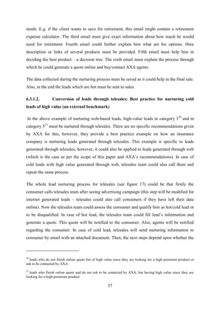 37
needs. E.g. if the client wants to save for retirement, this email might contain a retirement
expense calculator. The third email must give exact information about how much he would
need for retirement. Fourth email could further explain him what are his options. Here
description or links of several products must be provided. Fifth email must help him in
deciding the best product – a decision tree. The sixth email must explain the process through
which he could generate a quote online and buy/contact AXA agents.
The data collected during the nurturing process must be saved as it could help in the final sale.
Also, in the end the leads which are hot must be sent to sales.
6.3.1.2. Conversion of leads through telesales: Best practice for nurturing cold
leads of high value (an external benchmark)
In the above example of nurturing web-based leads, high-value leads in category 320
and in
category 521
must be nurtured through telesales. There are no specific recommendations given
by AXA for this, however, they provide a best practice example on how an insurance
company is nurturing leads generated through telesales. This example is specific to leads
generated through telesales; however, it could also be applied to leads generated through web
(which is the case as per the scope of this paper and AXA‘s recommendations). In case of
cold leads with high value generated through web, telesales team could also call them and
repeat the same process.
The whole lead nurturing process for telesales (see figure 17) could be that firstly the
consumer calls telesales team after seeing advertising campaign (this step will be modified for
internet generated leads – telesales could also call consumers if they have left their data
online). Now the telesales team could assess the consumer and qualify him as hot/cold lead or
to be disqualified. In case of hot lead, the telesales team could fill lead‘s information and
generate a quote. This quote will be notified to the consumer. Also, agents will be notified
regarding the consumer. In case of cold lead, telesales will send nurturing information to
consumer by email with an attached document. Then, the next steps depend upon whether the
20
leads who do not finish online quote but of high value since they are looking for a high-premium product or
ask to be contacted by AXA
21
leads who finish online quote and do not ask to be contacted by AXA, but having high value since they are
looking for a high-premium product
 