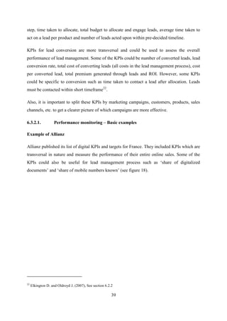 39
step, time taken to allocate, total budget to allocate and engage leads, average time taken to
act on a lead per product and number of leads acted upon within pre-decided timeline.
KPIs for lead conversion are more transversal and could be used to assess the overall
performance of lead management. Some of the KPIs could be number of converted leads, lead
conversion rate, total cost of converting leads (all costs in the lead management process), cost
per converted lead, total premium generated through leads and ROI. However, some KPIs
could be specific to conversion such as time taken to contact a lead after allocation. Leads
must be contacted within short timeframe22
.
Also, it is important to split these KPIs by marketing campaigns, customers, products, sales
channels, etc. to get a clearer picture of which campaigns are more effective.
6.3.2.1. Performance monitoring – Basic examples
Example of Allianz
Allianz published its list of digital KPIs and targets for France. They included KPIs which are
transversal in nature and measure the performance of their entire online sales. Some of the
KPIs could also be useful for lead management process such as ‗share of digitalized
documents‘ and ‗share of mobile numbers known‘ (see figure 18).
22
Elkington D. and Oldroyd J. (2007), See section 6.2.2
 