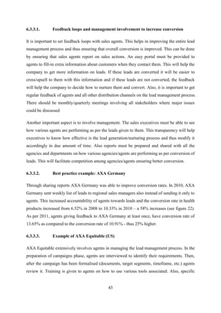 43
6.3.3.1. Feedback loops and management involvement to increase conversion
It is important to set feedback loops with sales agents. This helps in improving the entire lead
management process and thus ensuring that overall conversion is improved. This can be done
by ensuring that sales agents report on sales actions. An easy portal must be provided to
agents to fill-in extra information about customers when they contact them. This will help the
company to get more information on leads. If these leads are converted it will be easier to
cross/upsell to them with this information and if these leads are not converted, the feedback
will help the company to decide how to nurture them and convert. Also, it is important to get
regular feedback of agents and all other distribution channels on the lead management process.
There should be monthly/quarterly meetings involving all stakeholders where major issues
could be discussed
Another important aspect is to involve management. The sales executives must be able to see
how various agents are performing as per the leads given to them. This transparency will help
executives to know how effective is the lead generation/nurturing process and thus modify it
accordingly in due amount of time. Also reports must be prepared and shared with all the
agencies and departments on how various agencies/agents are performing as per conversion of
leads. This will facilitate competition among agencies/agents ensuring better conversion.
6.3.3.2. Best practice example: AXA Germany
Through sharing reports AXA Germany was able to improve conversion rates. In 2010, AXA
Germany sent weekly list of leads to regional sales managers also instead of sending it only to
agents. This increased accountability of agents towards leads and the conversion rate in health
products increased from 6.52% in 2008 to 10.33% in 2010 – a 58% increases (see figure 22).
As per 2011, agents giving feedback to AXA Germany at least once, have conversion rate of
13.65% as compared to the conversion rate of 10.91% - thus 25% higher.
6.3.3.3. Example of AXA Equitable (US)
AXA Equitable extensively involves agents in managing the lead management process. In the
preparation of campaigns phase, agents are interviewed to identify their requirements. Then,
after the campaign has been formalised (documents, target segments, timeframe, etc.) agents
review it. Training is given to agents on how to use various tools associated. Also, specific
 