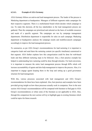 45
6.3.4.1. Example of AXA Germany
AXA Germany follows an end-to-end lead management process. The leader of the process is
Marketing department at headquarters. Managers of different segments make campaigns for
their respective segments. There is a multichannel board which decides which campaign to
run. To make this decision, all the key stakeholders in the lead management process are
gathered. Then the campaigns are prioritized and selected on the basis of available resources
and needs of a specific segment. The campaigns are run by campaign management
departments. Distribution department is responsible for sales on each campaign. Marketing
department at headquarters analyses the campaign results and modifies/cancels campaigns
accordingly to improve the lead management process.
To summarize, as per AXA Group‘s recommendations for lead nurturing it is important to
categorize leads and send them the nurturing content (on specific timeframe) customized to
that segment. AXA further explains how this categorization could be done for web-based
leads and thus different nurturing steps to be followed. Also, a best practice example has
helped in understanding how nurturing could be done through telesales. For lead conversion,
it is important to measure the entire lead management process through KPIs which will
increase accountability of agents and also help management to improve the process. Also, it is
important to engage agents keeping them in the loop and setting up a good governance
structure for lead management.
With this, various processes associated with lead management and AXA Group‘s
recommendations for them have been explained. Also, best practices and examples have been
provided giving insight on how these processes actually work in companies. Now in the next
section AXA Group‘s recommendations will be compared with literature to find gaps in AXA
Group‘s recommendations or refute some of the literature as not applicable to AXA. Also,
through this comparison the next section will try to highlight gaps in existing literature which
could be topics for future research.
 