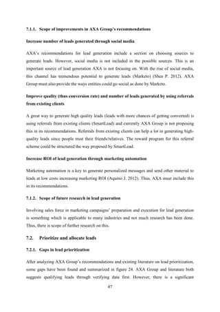 47
7.1.1. Scope of improvements in AXA Group’s recommendations
Increase number of leads generated through social media
AXA‘s recommendations for lead generation include a section on choosing sources to
generate leads. However, social media is not included in the possible sources. This is an
important source of lead generation AXA is not focusing on. With the rise of social media,
this channel has tremendous potential to generate leads (Marketo) (Shea P. 2012). AXA
Group must also provide the ways entities could go social as done by Marketo.
Improve quality (thus conversion rate) and number of leads generated by using referrals
from existing clients
A great way to generate high quality leads (leads with more chances of getting converted) is
using referrals from existing clients (SmartLead) and currently AXA Group is not proposing
this in its recommendations. Referrals from existing clients can help a lot in generating high-
quality leads since people trust their friends/relatives. The reward program for this referral
scheme could be structured the way proposed by SmartLead.
Increase ROI of lead generation through marketing automation
Marketing automation is a key to generate personalized messages and send other material to
leads at low costs increasing marketing ROI (Aquino J. 2012). Thus, AXA must include this
in its recommendations.
7.1.2. Scope of future research in lead generation
Involving sales force in marketing campaigns‘ preparation and execution for lead generation
is something which is applicable to many industries and not much research has been done.
Thus, there is scope of further research on this.
7.2. Prioritize and allocate leads
7.2.1. Gaps in lead prioritization
After analyzing AXA Group‘s recommendations and existing literature on lead prioritization,
some gaps have been found and summarized in figure 24. AXA Group and literature both
suggests qualifying leads through verifying data first. However, there is a significant
 