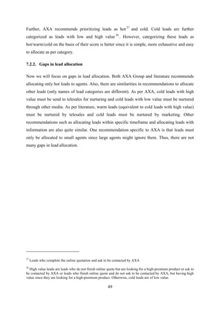 49
Further, AXA recommends prioritizing leads as hot 27
and cold. Cold leads are further
categorized as leads with low and high value 28
. However, categorizing these leads as
hot/warm/cold on the basis of their score is better since it is simple, more exhaustive and easy
to allocate as per category.
7.2.2. Gaps in lead allocation
Now we will focus on gaps in lead allocation. Both AXA Group and literature recommends
allocating only hot leads to agents. Also, there are similarities in recommendations to allocate
other leads (only names of lead categories are different). As per AXA, cold leads with high
value must be send to telesales for nurturing and cold leads with low value must be nurtured
through other media. As per literature, warm leads (equivalent to cold leads with high value)
must be nurtured by telesales and cold leads must be nurtured by marketing. Other
recommendations such as allocating leads within specific timeframe and allocating leads with
information are also quite similar. One recommendation specific to AXA is that leads must
only be allocated to small agents since large agents might ignore them. Thus, there are not
many gaps in lead allocation.
27
Leads who complete the online quotation and ask to be contacted by AXA
28
High value leads are leads who do not finish online quote but are looking for a high-premium product or ask to
be contacted by AXA or leads who finish online quote and do not ask to be contacted by AXA, but having high
value since they are looking for a high-premium product. Otherwise, cold leads are of low value.
 