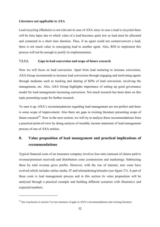 52
Literature not applicable to AXA
Lead recycling (Marketo) is not relevant in case of AXA since in case a lead is recycled there
will be time lapse due to which value of a lead becomes quite low as lead must be allocated
and contacted in a short time duration. Thus, if an agent could not contact/convert a lead,
there is not much value in reassigning lead to another agent. Also, ROI to implement this
process will not be enough to justify its implementation.
7.2.3.2. Gaps in lead conversion and scope of future research
Now we will focus on lead conversion. Apart from lead nurturing to increase conversion,
AXA Group recommends to increase lead conversion through engaging and motivating agents
through mediums such as tracking and sharing of KPIs of lead conversion, involving the
management, etc. Also, AXA Group highlights importance of setting up good governance
model for lead management increasing conversion. Not much research has been done on this
topic presenting scope for further research.
To sum it up, AXA‘s recommendations regarding lead management are not perfect and there
is some scope of improvement. Also there are gaps in existing literature presenting scope of
future research29
. Now in the next section, we will try to analyze these recommendations from
a practical point-of-view by doing analysis of monthly income statement of lead management
process of one of AXA entities.
8. Value proposition of lead management and practical implications of
recommendations
Typical financial costs of an insurance company involves loss ratio (amount of claims paid to
revenue/premium received) and distribution costs (commission and marketing). Subtracting
these by total revenue gives profits. However, with the rise of internet, new costs have
evolved which includes online media, IT and telemarketing/telesales (see figure 27). A part of
these costs is lead management process and in this section its value proposition will be
analyzed through a practical example and building different scenarios with illustrative and
expected numbers.
29
See conclusion in section 9 to see summary of gaps in AXA‘s recommendations and existing literature
 