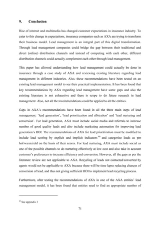 71
9. Conclusion
Rise of internet and multimedia has changed customer expectations in insurance industry. To
cater to this change in expectations, insurance companies such as AXA are trying to transform
their business model. Lead management is an integral part of this digital transformation.
Through lead management companies could bridge the gap between their traditional and
direct (online) distribution channels and instead of competing with each other, different
distribution channels could actually complement each other through lead management.
This paper has allowed understanding how lead management could actually be done in
insurance through a case study of AXA and reviewing existing literature regarding lead
management in different industries. Also, these recommendations have been tested on an
existing lead management model to see their practical implementation. It has been found that
key recommendations by AXA regarding lead management have some gaps and also the
existing literature is not exhaustive and there is scope to do future research in lead
management. Also, not all the recommendations could be applied to all the entities.
Gaps in AXA‘s recommendations have been found in all the three main steps of lead
management: ‗lead generation‘, ‗lead prioritization and allocation‘ and ‗lead nurturing and
conversion‘. For lead generation, AXA must include social media and referrals to increase
number of good quality leads and also include marketing automation for improving lead
generation‘s ROI. The recommendations of AXA for lead prioritization must be modified to
include lead scoring by explicit and implicit indicators 40
and categorize leads as per
hot/warm/cold on the basis of their scores. For lead nurturing, AXA must include social as
one of the possible channels to do nurturing effectively at low cost and also take in account
customer‘s preferences to increase efficiency and conversion. However, all the gaps as per the
literature review are not applicable to AXA. Recycling of leads not contacted/converted by
agents would not be applicable to AXA because there will be time lapse reducing chances of
conversion of lead, and thus not giving sufficient ROI to implement lead recycling process.
Furthermore, after testing the recommendations of AXA in one of the AXA entities‘ lead
management model, it has been found that entities need to find an appropriate number of
40
See appendix 3
 