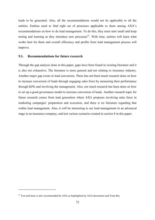 72
leads to be generated. Also, all the recommendations would not be applicable to all the
entities. Entities need to find right set of processes applicable to them among AXA‘s
recommendations on how to do lead management. To do this, they must start small and keep
testing and learning as they introduce new processes41
. With time, entities will learn what
works best for them and overall efficiency and profits from lead management process will
improve.
9.1. Recommendations for future research
Through the gap analysis done in this paper, gaps have been found in existing literature and it
is also not exhaustive. The literature is more general and not relating to insurance industry.
Another major gap exists in lead conversion. There has not been much research done on how
to increase conversion of leads through engaging sales force by measuring their performance
through KPIs and involving the management. Also, not much research has been done on how
to set up a good governance model to increase conversion of leads. Another research topic for
future research comes from lead generation where AXA proposes involving sales force in
marketing campaigns‘ preparation and execution, and there is no literature regarding that
within lead management. Also, it will be interesting to see lead management in an advanced
stage in an insurance company, and test various scenarios created in section 8 in this paper.
41
Test and learn is also recommended by AXA as highlighted by AXA documents and Yann Bry
 