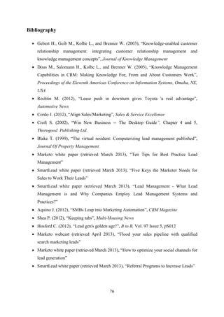 76
Bibliography
 Gebert H., Geib M., Kolbe L., and Brenner W. (2003), ―Knowledge-enabled customer
relationship management: integrating customer relationship management and
knowledge management concepts‖, Journal of Knowledge Management
 Dous M., Salomann H., Kolbe L., and Brenner W. (2005), ―Knowledge Management
Capabilities in CRM: Making Knowledge For, From and About Customers Work‖,
Proceedings of the Eleventh Americas Conference on Information Systems, Omaha, NE,
USA
 Rechtin M. (2012), ―Lease push in downturn gives Toyota 'a real advantage‖,
Automotive News
 Cordo J. (2012), ―Align Sales/Marketing‖, Sales & Service Excellence
 Croft S. (2002), ―Win New Business -- The Desktop Guide”, Chapter 4 and 5,
Thorogood Publishing Ltd.
 Blake T. (1999), ―The virtual resident: Computerizing lead management published‖,
Journal Of Property Management
 Marketo white paper (retrieved March 2013), ―Ten Tips for Best Practice Lead
Management‖
 SmartLead white paper (retrieved March 2013), ―Five Keys the Marketer Needs for
Sales to Work Their Leads‖
 SmartLead white paper (retrieved March 2013), ―Lead Management - What Lead
Management is and Why Companies Employ Lead Management Systems and
Practices?‖
 Aquino J. (2012), ―SMBs Leap into Marketing Automation‖, CRM Magazine
 Shea P. (2012), ―Keeping tabs‖, Multi-Housing News
 Hosford C. (2012), ―Lead gen's golden age?‖, B to B, Vol. 97 Issue 5, pS012
 Marketo webcast (retrieved April 2013), ―Flood your sales pipeline with qualified
search marketing leads‖
 Marketo white paper (retrieved March 2013), ―How to optimize your social channels for
lead generation‖
 SmartLead white paper (retrieved March 2013), ―Referral Programs to Increase Leads‖
 