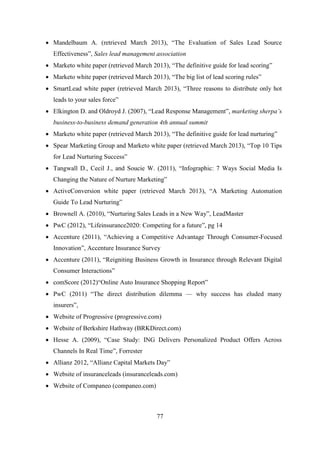 77
 Mandelbaum A. (retrieved March 2013), ―The Evaluation of Sales Lead Source
Effectiveness‖, Sales lead management association
 Marketo white paper (retrieved March 2013), ―The definitive guide for lead scoring‖
 Marketo white paper (retrieved March 2013), ―The big list of lead scoring rules‖
 SmartLead white paper (retrieved March 2013), ―Three reasons to distribute only hot
leads to your sales force‖
 Elkington D. and Oldroyd J. (2007), ―Lead Response Management‖, marketing sherpa’s
business-to-business demand generation 4th annual summit
 Marketo white paper (retrieved March 2013), ―The definitive guide for lead nurturing‖
 Spear Marketing Group and Marketo white paper (retrieved March 2013), ―Top 10 Tips
for Lead Nurturing Success‖
 Tangwall D., Cecil J., and Soucie W. (2011), ―Infographic: 7 Ways Social Media Is
Changing the Nature of Nurture Marketing‖
 ActiveConversion white paper (retrieved March 2013), ―A Marketing Automation
Guide To Lead Nurturing‖
 Brownell A. (2010), ―Nurturing Sales Leads in a New Way‖, LeadMaster
 PwC (2012), ―Lifeinsurance2020: Competing for a future‖, pg 14
 Accenture (2011), ―Achieving a Competitive Advantage Through Consumer-Focused
Innovation‖, Accenture Insurance Survey
 Accenture (2011), ―Reigniting Business Growth in Insurance through Relevant Digital
Consumer Interactions‖
 comScore (2012)―Online Auto Insurance Shopping Report‖
 PwC (2011) ―The direct distribution dilemma — why success has eluded many
insurers‖,
 Website of Progressive (progressive.com)
 Website of Berkshire Hathway (BRKDirect.com)
 Hesse A. (2009), ―Case Study: ING Delivers Personalized Product Offers Across
Channels In Real Time‖, Forrester
 Allianz 2012, ―Allianz Capital Markets Day‖
 Website of insuranceleads (insuranceleads.com)
 Website of Companeo (companeo.com)
 