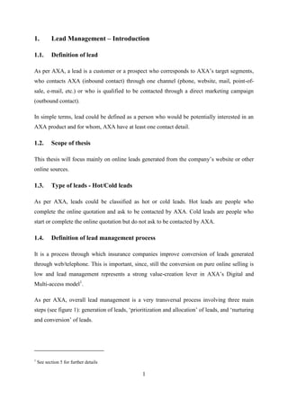1
1. Lead Management – Introduction
1.1. Definition of lead
As per AXA, a lead is a customer or a prospect who corresponds to AXA‘s target segments,
who contacts AXA (inbound contact) through one channel (phone, website, mail, point-of-
sale, e-mail, etc.) or who is qualified to be contacted through a direct marketing campaign
(outbound contact).
In simple terms, lead could be defined as a person who would be potentially interested in an
AXA product and for whom, AXA have at least one contact detail.
1.2. Scope of thesis
This thesis will focus mainly on online leads generated from the company‘s website or other
online sources.
1.3. Type of leads - Hot/Cold leads
As per AXA, leads could be classified as hot or cold leads. Hot leads are people who
complete the online quotation and ask to be contacted by AXA. Cold leads are people who
start or complete the online quotation but do not ask to be contacted by AXA.
1.4. Definition of lead management process
It is a process through which insurance companies improve conversion of leads generated
through web/telephone. This is important, since, still the conversion on pure online selling is
low and lead management represents a strong value-creation lever in AXA‘s Digital and
Multi-access model1
.
As per AXA, overall lead management is a very transversal process involving three main
steps (see figure 1): generation of leads, ‗prioritization and allocation‘ of leads, and ‗nurturing
and conversion‘ of leads.
1
See section 5 for further details
 