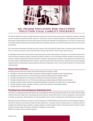 AIG HIGHER EDUCATION RISK SOLUTIONS ®
                     POLLUTION LEGAL LIABILITY INSURANCE
The pollution liabilities of institutions of higher learning can emanate from various sources and may erupt in contamination suddenly or gradually
over time. Institutions face potential pollution exposure for contamination caused by a leaking storage tank or mold spreading in dormitories and
other facilities. Potential exposure may surface when a pollution condition lurks undetected until breaking ground on a new facility or property. Even
the improper handling of potentially contaminating cleaning, pool or laboratory chemicals can create both costly pollution clean-up costs and third
party liabilities.

All of these diverse environmental risks have one thing in common—they are typically not covered under an institution’s general liability policy.
They can, however, be explicitly covered under AIG Higher Education Risk Solutions® Pollution Legal Liability Insurance.

Our AIG Higher Education Risk Solutions Pollution Legal Liability policy provides broad coverage for the spectrum of environmental risks that can
come with owning or operating a property. Coverage can be tailored to address on- and off-site pollution liabilities, liabilities arising from the trans-
portation or disposal of contaminating materials, and business interruption caused by pollution conditions. Insured institutions also benefit from the
far-reaching support of dedicated environmental engineers, who help insureds prevent and control losses. Specialized environmental emergency
response services can help institutions respond quickly and efficiently to emergencies in order to minimize both the duration of an incident and the
resulting damage.

Rising to Today’s Challenges
AIG Higher Education Risk Solutions Pollution Legal Liability Insurance can be tailored to include:
• Coverage for on-site clean-up of pre-existing or new pollution conditions triggered by first party discovery or third party claims
• Coverage for third party claims for on- or off-site bodily injury and property damage arising from pollution conditions
• Coverage for third party claims for off-site clean-up resulting from pre-existing or new pollution conditions
• Coverage for third party claims for on- or off-site clean-up, bodily injury or property damage at scheduled non-owned locations
• Coverage for pollution conditions resulting from transported cargo (whether transported by a third party carrier or an owned vehicle)
• First party coverage for business interruption, actual loss, or loss of rental value due to on-site pollution conditions
• First party diminution in value coverage

Preventing Losses, Assessing Exposures, Responding to Crises
The services of an experienced environmental engineer eases and expedites the underwriting and application process for our insureds, while also helping
institutions prevent and mitigate losses. These engineering services range from risk assessment surveys, to clean-up management, to asset evaluations
for mergers and acquisitions. Recommendations can also be provided to assist insureds in complying with environmental laws and regulations.

AIG Higher Education Risk Solutions insureds can also take advantage of The PIER II (Pollution Incident and Environmental Response) Program to
optimize their response to environmental incidents and help mitigate losses. The program provides immediate access to a nationwide network of
emergency and secondary response specialists; a program manager to coordinate program activities; and an advisory board of experts to counsel
institutions through incidents. Post-incident oversight and management is also provided.
PIER II can be combined with two additional programs:



Continued on back
 