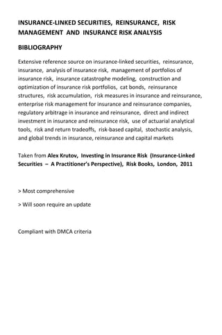 INSURANCE‐LINKED SECURITIES,  REINSURANCE,  RISK 
MANAGEMENT  AND  INSURANCE RISK ANALYSIS 

BIBLIOGRAPHY 
Extensive reference source on insurance‐linked securities,  reinsurance, 
insurance,  analysis of insurance risk,  management of portfolios of 
insurance risk,  insurance catastrophe modeling,  construction and 
optimization of insurance risk portfolios,  cat bonds,  reinsurance 
structures,  risk accumulation,  risk measures in insurance and reinsurance,  
enterprise risk management for insurance and reinsurance companies,  
regulatory arbitrage in insurance and reinsurance,  direct and indirect 
investment in insurance and reinsurance risk,  use of actuarial analytical 
tools,  risk and return tradeoffs,  risk‐based capital,  stochastic analysis,  
and global trends in insurance, reinsurance and capital markets 

Taken from Alex Krutov,  Investing in Insurance Risk  (Insurance‐Linked 
Securities  –  A Practitioner’s Perspective),  Risk Books,  London,  2011 

 

> Most comprehensive 

> Will soon require an update 

 

Compliant with DMCA criteria 
 