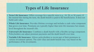 Types of Life Insurance
• Term Life Insurance: Offers coverage for a specific term (e.g., 10, 20, or 30 years). If
the insured dies during the term, the death benefit is paid to the beneficiaries. It does not
build cash value.
• Whole Life Insurance: Provides lifetime coverage and includes a cash value component
that grows over time. Premiums are typically higher than term life insurance but remain
level throughout the insured's life.
• Universal Life Insurance: Combines a death benefit with a flexible savings component.
Policyholders can adjust premium payments and the death benefit over time.
• Variable Life Insurance: Allows policyholders to invest part of their premiums in
various investment options. The cash value and death benefit may vary based on the
performance of the investments.
 