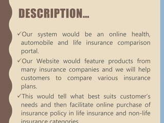 DESCRIPTION…
Our system would be an online health,
automobile and life insurance comparison
portal.
Our Website would feature products from
many insurance companies and we will help
customers to compare various insurance
plans.
This would tell what best suits customer’s
needs and then facilitate online purchase of
insurance policy in life insurance and non-life
 