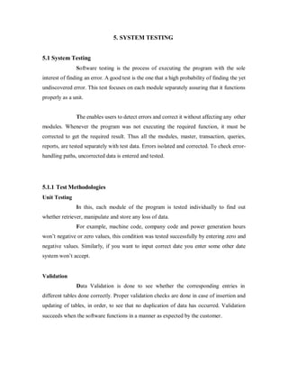 5. SYSTEM TESTING
5.1 System Testing
Software testing is the process of executing the program with the sole
interest of finding an error. A good test is the one that a high probability of finding the yet
undiscovered error. This test focuses on each module separately assuring that it functions
properly as a unit.
The enables users to detect errors and correct it without affecting any other
modules. Whenever the program was not executing the required function, it must be
corrected to get the required result. Thus all the modules, master, transaction, queries,
reports, are tested separately with test data. Errors isolated and corrected. To check error-
handling paths, uncorrected data is entered and tested.
5.1.1 Test Methodologies
Unit Testing
In this, each module of the program is tested individually to find out
whether retriever, manipulate and store any loss of data.
For example, machine code, company code and power generation hours
won’t negative or zero values, this condition was tested successfully by entering zero and
negative values. Similarly, if you want to input correct date you enter some other date
system won’t accept.
Validation
Data Validation is done to see whether the corresponding entries in
different tables done correctly. Proper validation checks are done in case of insertion and
updating of tables, in order, to see that no duplication of data has occurred. Validation
succeeds when the software functions in a manner as expected by the customer.
 
