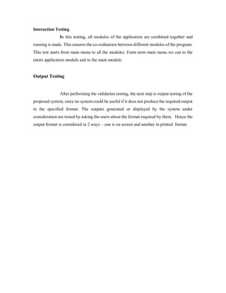 Interaction Testing
In this testing, all modules of the application are combined together and
running is made. This ensures the co-ordination between different modules of the program.
This test starts from main menu to all the modules. Form term main menu we can to the
entire application module and to the main module.
Output Testing
After performing the validation testing, the next step is output testing of the
proposed system, since no system could be useful if it does not produce the required output
in the specified format. The outputs generated or displayed by the system under
consideration are tested by asking the users about the format required by them. Hence the
output format is considered in 2 ways – one is on screen and another in printed format.
 