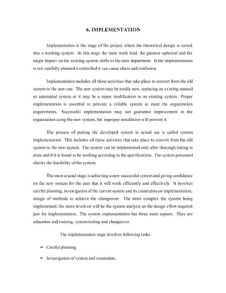 6. IMPLEMENTATION
Implementation is the stage of the project where the theoretical design is turned
into a working system. At this stage the main work load, the greatest upheaval and the
major impact on the existing system shifts to the user department. If the implementation
is not carefully planned a controlled it can cause chaos and confusion.
Implementation includes all those activities that take place to convert from the old
system to the new one. The new system may be totally new, replacing an existing manual
or automated system or it may be a major modification to an existing system. Proper
implementation is essential to provide a reliable system to meet the organization
requirements. Successful implementation may not guarantee improvement in the
organization using the new system, but improper installation will prevent it.
The process of putting the developed system in actual use is called system
implementation. This includes all those activities that take place to convert from the old
system to the new system. The system can be implemented only after thorough testing is
done and if it is found to be working according to the specifications. The system personnel
checks the feasibility of the system.
The most crucial stage is achieving a new successful system and giving confidence
on the new system for the user that it will work efficiently and effectively. It involves
careful planning, investigation of the current system and its constraints on implementation,
design of methods to achieve the changeover. The more complex the system being
implemented, the more involved will be the system analysis an the design effort required
just for implementation. The system implementation has three main aspects. They are
education and training, system testing and changeover.
The implementation stage involves following tasks.
➢ Careful planning.
➢ Investigation of system and constraints.
 
