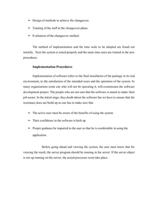 ➢ Design of methods to achieve the changeover.
➢ Training of the staff in the changeover phase.
➢ Evaluation of the changeover method.
The method of implementation and the time scale to be adopted are found out
initially. Next the system is tested properly and the same time users are trained in the new
procedures.
Implementation Procedures
Implementation of software refers to the final installation of the package in its real
environment, to the satisfaction of the intended users and the operation of the system. In
many organizations some one who will not be operating it, will commission the software
development project. The people who are not sure that the software is meant to make their
job easier. In the initial stage, they doubt about the software but we have to ensure that the
resistance does not build up as one has to make sure that
➢ The active user must be aware of the benefits of using the system
➢ Their confidence in the software is built up
➢ Proper guidance be imparted to the user so that he is comfortable in using the
application.
Before going ahead and viewing the system, the user must know that for
viewing the result, the server program should be running in the server. If the server object
is not up running on the server, the actual processes wont take place.
 