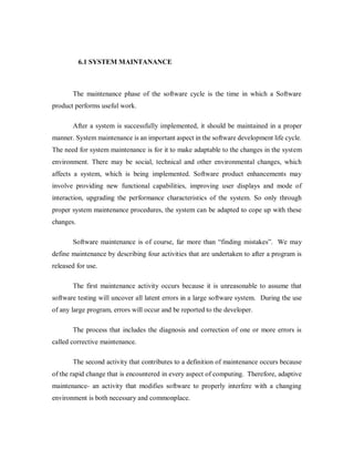 6.1 SYSTEM MAINTANANCE
The maintenance phase of the software cycle is the time in which a Software
product performs useful work.
After a system is successfully implemented, it should be maintained in a proper
manner. System maintenance is an important aspect in the software development life cycle.
The need for system maintenance is for it to make adaptable to the changes in the system
environment. There may be social, technical and other environmental changes, which
affects a system, which is being implemented. Software product enhancements may
involve providing new functional capabilities, improving user displays and mode of
interaction, upgrading the performance characteristics of the system. So only through
proper system maintenance procedures, the system can be adapted to cope up with these
changes.
Software maintenance is of course, far more than “finding mistakes”. We may
define maintenance by describing four activities that are undertaken to after a program is
released for use.
The first maintenance activity occurs because it is unreasonable to assume that
software testing will uncover all latent errors in a large software system. During the use
of any large program, errors will occur and be reported to the developer.
The process that includes the diagnosis and correction of one or more errors is
called corrective maintenance.
The second activity that contributes to a definition of maintenance occurs because
of the rapid change that is encountered in every aspect of computing. Therefore, adaptive
maintenance- an activity that modifies software to properly interfere with a changing
environment is both necessary and commonplace.
 