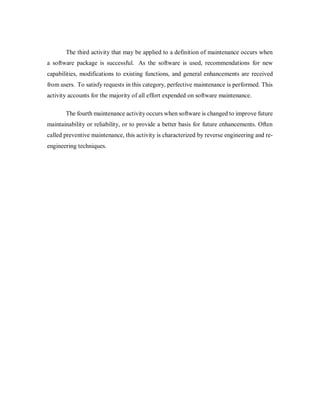 The third activity that may be applied to a definition of maintenance occurs when
a software package is successful. As the software is used, recommendations for new
capabilities, modifications to existing functions, and general enhancements are received
from users. To satisfy requests in this category, perfective maintenance is performed. This
activity accounts for the majority of all effort expended on software maintenance.
The fourth maintenance activity occurs when software is changed to improve future
maintainability or reliability, or to provide a better basis for future enhancements. Often
called preventive maintenance, this activity is characterized by reverse engineering and re-
engineering techniques.
 