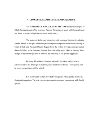 7. CONCLUSION AND FUTURE ENHANCEMENT
The “INSURANCE MANAGEMENT SYSTEM” has been developed to
fill all the requirements of the Insurance Agency. The system is tested with the sample data
and found to be executing at its maximum performance.
The system is fully user interactive with command buttons for selecting
various options to navigate other table processing and manipulate the effective handling of
Client Details and Payment Details. Report from the system provides complete details
about the Policy to the Insurance Agency, hence the daily report taken so that any future
change in the current system will improve the efficiency of the generating process.
By using this software, they can take quick decisions and preventive
actions based on the details given by the system. Due to the software, I hope quality will
be improved, problems will be solved.
It is user friendly system provided with options, which can be utilized by
the desired operations. The new system overcomes the problems encountered with the old
system.
 