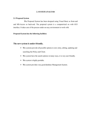 2. SYSTEM ANALYSIS
2.1 Proposed System
The Proposed System has been designed using Visual Basic as front-end
and MS-Access as back-end. The proposed system is a computerized on with GUI
interface. It takes care of the process under an easy environment to work with.
Proposed System has the following facilities:
The new system is under-friendly.
➢ The systems provide all possible options to new entry, editing, updating and
searching the Policy and Client.
➢ The system have the search options in many ways, it is very user friendly.
➢ The system is highly portable.
➢ The system provides very good database Management System.
 