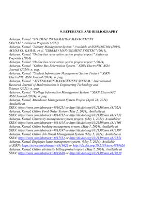 9. REFERENCE AND BIBLIOGRAPHY
Acharya, Kamal. "STUDENT INFORMATION MANAGEMENT
SYSTEM." Authorea Preprints (2023).
Acharya, Kamal. "Library Management System." Available at SSRN4807104 (2019).
ACHARYA, KAMAL, et al. "LIBRARY MANAGEMENT SYSTEM." (2019).
Acharya, Kamal. "Online bus reservation system project report." Authorea
Preprints (2024).
Acharya, Kamal. "Online bus reservation system project report." (2024).
Acharya, Kamal. “Online Bus Reservation System.” SSRN ElectroNIC ASIA
Journal (2024): n. pag.
Acharya, Kamal. “Student Information Management System Project.” SSRN
ElectroNIC ASIA Journal (2024): n. pag.
Acharya, Kamal. “ATTENDANCE MANAGEMENT SYSTEM.” International
Research Journal of Modernization in Engineering Technology and
Science (2023): n. pag.
Acharya, Kamal. “College Information Management System.” SSRN ElectroNIC
ASIA Journal (2024): n. pag.
Acharya, Kamal, Attendance Management System Project (April 28, 2024).
Available at
SSRN: https://ssrn.com/abstract=4810251 or http://dx.doi.org/10.2139/ssrn.4810251
Acharya, Kamal, Online Food Order System (May 2, 2024). Available at
SSRN: https://ssrn.com/abstract=4814732 or http://dx.doi.org/10.2139/ssrn.4814732
Acharya, Kamal, University management system project. (May 1, 2024). Availableat
SSRN: https://ssrn.com/abstract=4814103 or http://dx.doi.org/10.2139/ssrn.4814103
Acharya, Kamal, Online banking management system. (May 1, 2024). Available at
SSRN: https://ssrn.com/abstract=4813597 or http://dx.doi.org/10.2139/ssrn.4813597
Acharya, Kamal, Online Job Portal Management System (May 5, 2024). Available at
SSRN: https://ssrn.com/abstract=4817534 or http://dx.doi.org/10.2139/ssrn.4817534
Acharya, Kamal, Employee leave management system. (May 7, 2024). Available
at SSRN: https://ssrn.com/abstract=4819626 or http://dx.doi.org/10.2139/ssrn.4819626
Acharya, Kamal, Online electricity billing project report. (May 7, 2024). Available at
SSRN: https://ssrn.com/abstract=4819630 or http://dx.doi.org/10.2139/ssrn.4819630
 