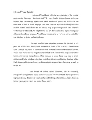 Microsoft Visual Basic 6.0
Microsoft Visual Basic 6.0 is the newest version of the popular
programming language . Version 6.0 of V.B specifically designed to the utilize the
internet. You can develop robust stand alone application, games ,and utilities in less
time then it take in other language .You can also use ActiveX technology to create
internet enabled applications that are limited only by your imagination. This software
works under Windows 95, 98, NT platforms and XP. This is one of the improved language
efficiency from Basic language. Visual basic includes a variety of open active control for
user interface to design application forms.
The user interface is the part of the program that responds to key
press and mouse clicks. The action is referred to as events of the form and a control in the
form. Controls are placed to communicate with backend database and validation checks.
Visual basic provides a vast properties and methods each control which helps utilize all the
function for record manipulations. Data manager in visual basic easy way to create
database and build interface using data control or data access object the database tables.
Each database objects can be accessed through data access object of any type as such as
record set.
This record set contain record collection, can be efficiently,
manipulated using different record set methods such as add new and edit. Report generation
is prepared, using data report, which can be used to bring different types of report such as
tabular report, group report and query –based report.
 