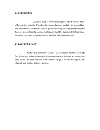 4.4. CODE DESIGN:
A code is a group of characters designed to identify the data items
of the same type uniquely. When hospital volume of data are handled , it is essential that
each one identified, selected and retrieved quickly and easily and there arises the need for
the codes. Codes should be designed carefully and should be meaningful. It should abide
the general rules of the code designing and should be understood by the user.
4.5. DATABASE DESIGN:
Database files are the key source of the information into the system. The
final design must satisfy user needs in terms of completeness, integrity, performance and
other factors. The main objective of the database design is to store the captured data
efficiently and facilitate its timely retrieval.
 