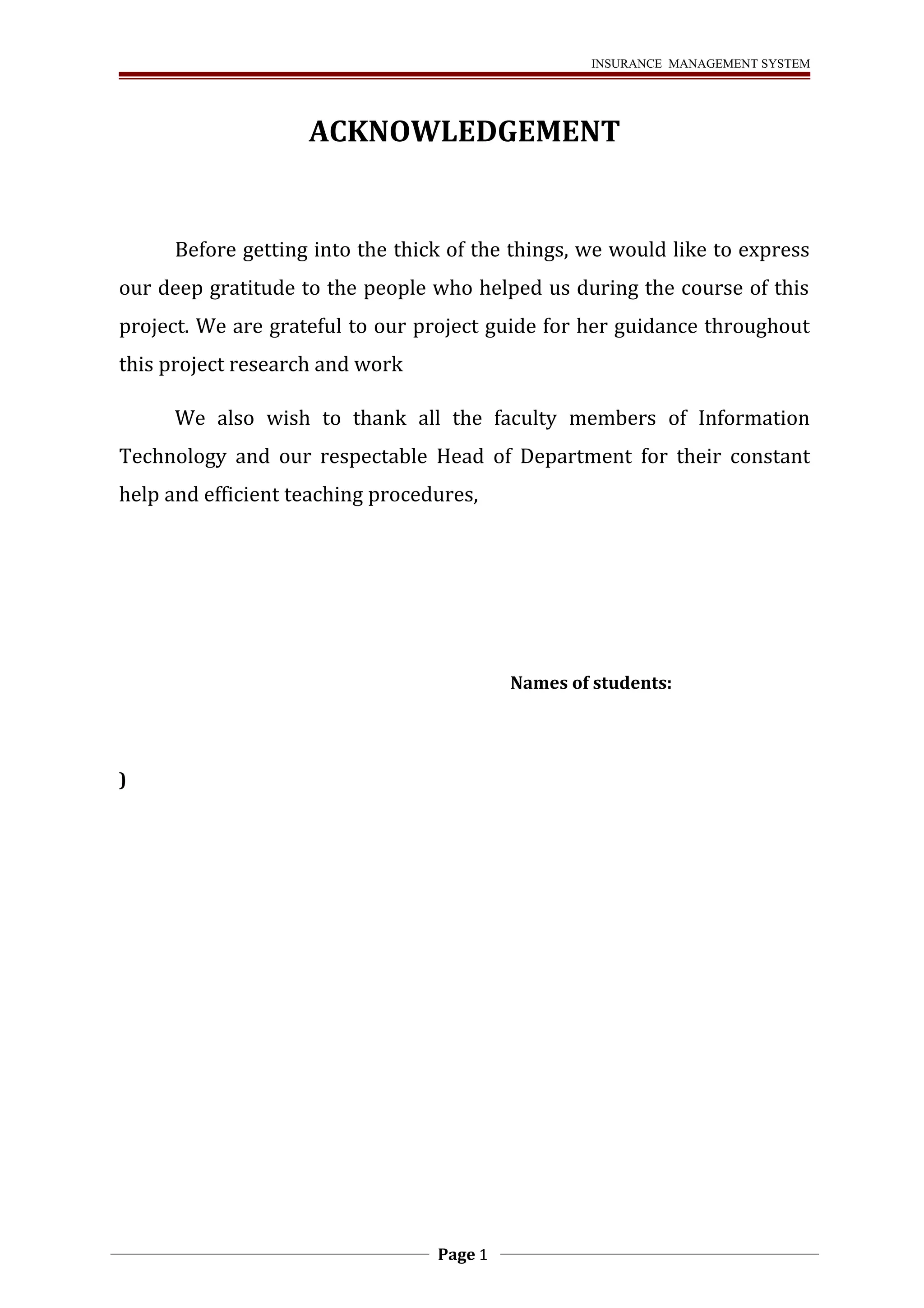 INSURANCE MANAGEMENT SYSTEM 
ACKNOWLEDGEMENT 
Before getting into the thick of the things, we would like to express 
our deep gratitude to the people who helped us during the course of this 
project. We are grateful to our project guide for her guidance throughout 
this project research and work 
We also wish to thank all the faculty members of Information 
Technology and our respectable Head of Department for their constant 
help and efficient teaching procedures, 
Names of students: 
) 
Page 1 
 