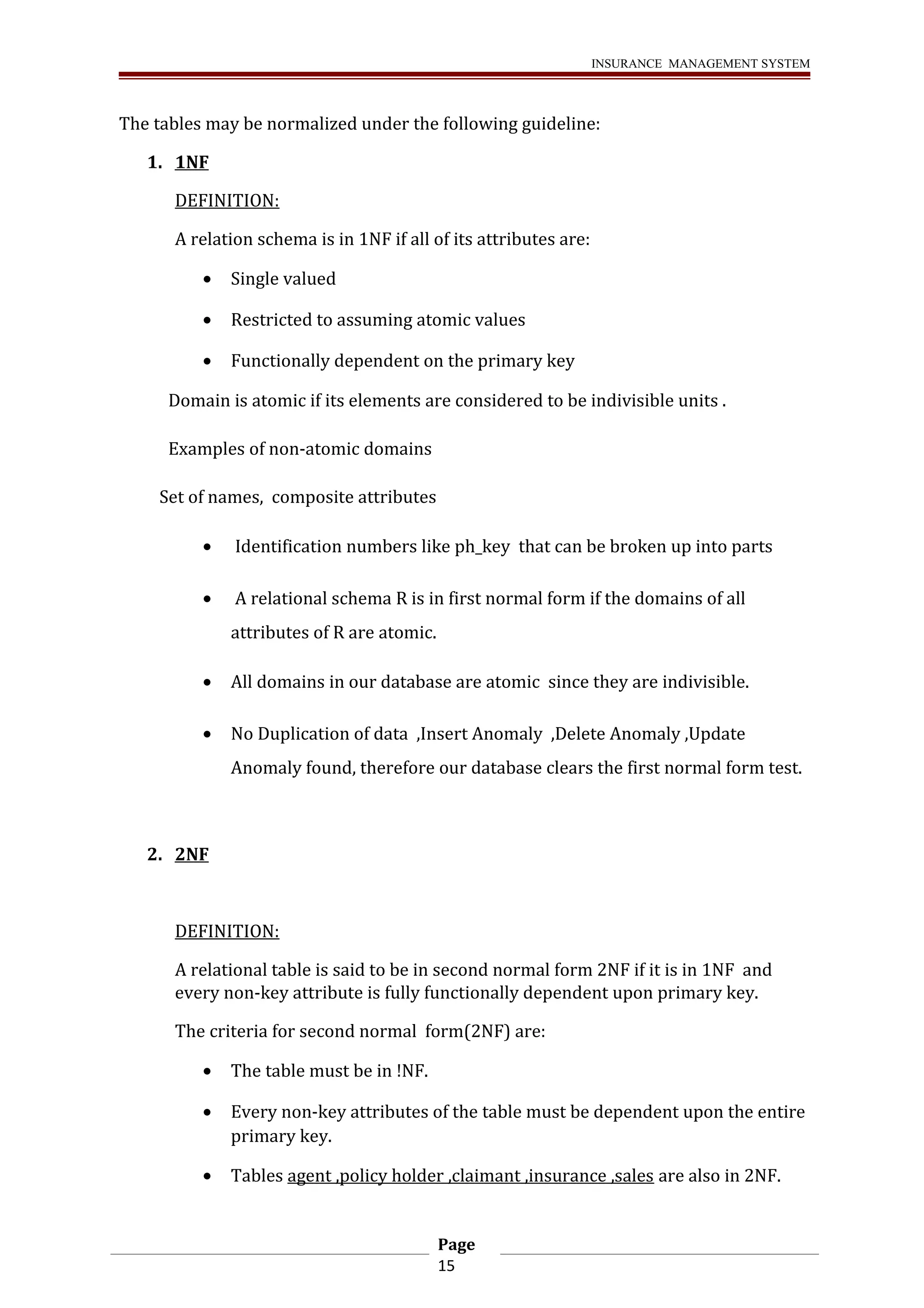 INSURANCE MANAGEMENT SYSTEM 
The tables may be normalized under the following guideline: 
1. 1NF 
DEFINITION: 
A relation schema is in 1NF if all of its attributes are: 
· Single valued 
· Restricted to assuming atomic values 
· Functionally dependent on the primary key 
Domain is atomic if its elements are considered to be indivisible units . 
Examples of non-atomic domains 
Set of names, composite attributes 
· Identification numbers like ph_key that can be broken up into parts 
· A relational schema R is in first normal form if the domains of all 
attributes of R are atomic. 
· All domains in our database are atomic since they are indivisible. 
· No Duplication of data ,Insert Anomaly ,Delete Anomaly ,Update 
Anomaly found, therefore our database clears the first normal form test. 
2. 2NF 
DEFINITION: 
A relational table is said to be in second normal form 2NF if it is in 1NF and 
every non-key attribute is fully functionally dependent upon primary key. 
The criteria for second normal form(2NF) are: 
· The table must be in !NF. 
· Every non-key attributes of the table must be dependent upon the entire 
primary key. 
· Tables agent ,policy holder ,claimant ,insurance ,sales are also in 2NF. 
Page 
15 
 