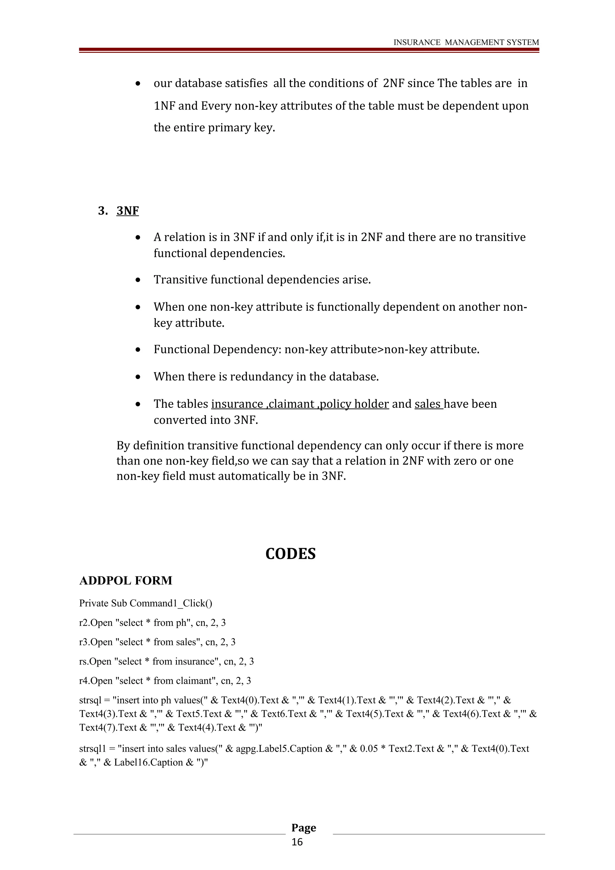 INSURANCE MANAGEMENT SYSTEM 
· our database satisfies all the conditions of 2NF since The tables are in 
1NF and Every non-key attributes of the table must be dependent upon 
the entire primary key. 
3. 3NF 
· A relation is in 3NF if and only if,it is in 2NF and there are no transitive 
functional dependencies. 
· Transitive functional dependencies arise. 
· When one non-key attribute is functionally dependent on another non-key 
attribute. 
· Functional Dependency: non-key attribute>non-key attribute. 
· When there is redundancy in the database. 
· The tables insurance ,claimant ,policy holder and sales have been 
converted into 3NF. 
By definition transitive functional dependency can only occur if there is more 
than one non-key field,so we can say that a relation in 2NF with zero or one 
non-key field must automatically be in 3NF. 
CODES 
ADDPOL FORM 
Private Sub Command1_Click() 
r2.Open "select * from ph", cn, 2, 3 
r3.Open "select * from sales", cn, 2, 3 
rs.Open "select * from insurance", cn, 2, 3 
r4.Open "select * from claimant", cn, 2, 3 
strsql = "insert into ph values(" & Text4(0).Text & ",'" & Text4(1).Text & "','" & Text4(2).Text & "'," & 
Text4(3).Text & ",'" & Text5.Text & "'," & Text6.Text & ",'" & Text4(5).Text & "'," & Text4(6).Text & ",'" & 
Text4(7).Text & "','" & Text4(4).Text & "')" 
strsql1 = "insert into sales values(" & agpg.Label5.Caption & "," & 0.05 * Text2.Text & "," & Text4(0).Text 
& "," & Label16.Caption & ")" 
Page 
16 
 