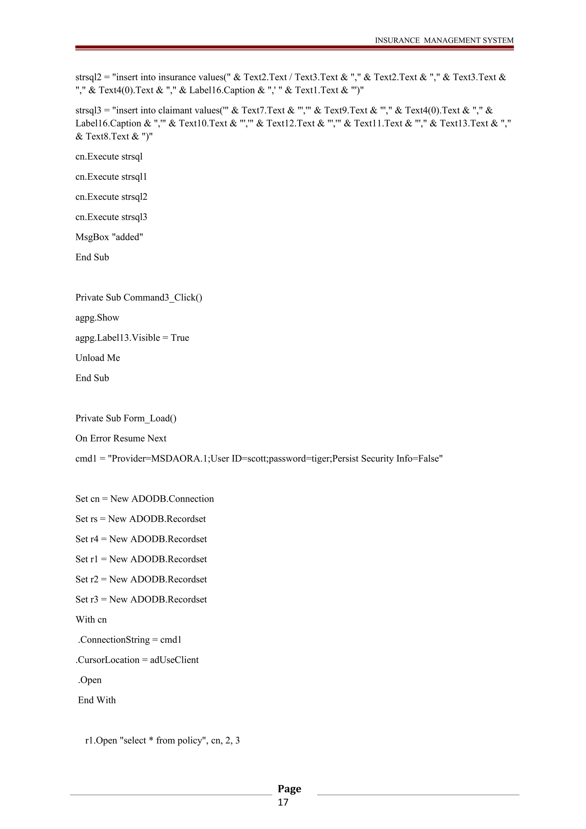INSURANCE MANAGEMENT SYSTEM 
strsql2 = "insert into insurance values(" & Text2.Text / Text3.Text & "," & Text2.Text & "," & Text3.Text & 
"," & Text4(0).Text & "," & Label16.Caption & ",' " & Text1.Text & "')" 
strsql3 = "insert into claimant values('" & Text7.Text & "','" & Text9.Text & "'," & Text4(0).Text & "," & 
Label16.Caption & ",'" & Text10.Text & "','" & Text12.Text & "','" & Text11.Text & "'," & Text13.Text & "," 
& Text8.Text & ")" 
cn.Execute strsql 
cn.Execute strsql1 
cn.Execute strsql2 
cn.Execute strsql3 
MsgBox "added" 
End Sub 
Private Sub Command3_Click() 
agpg.Show 
agpg.Label13.Visible = True 
Unload Me 
End Sub 
Private Sub Form_Load() 
On Error Resume Next 
cmd1 = "Provider=MSDAORA.1;User ID=scott;password=tiger;Persist Security Info=False" 
Set cn = New ADODB.Connection 
Set rs = New ADODB.Recordset 
Set r4 = New ADODB.Recordset 
Set r1 = New ADODB.Recordset 
Set r2 = New ADODB.Recordset 
Set r3 = New ADODB.Recordset 
With cn 
.ConnectionString = cmd1 
.CursorLocation = adUseClient 
.Open 
End With 
r1.Open "select * from policy", cn, 2, 3 
Page 
17 
 