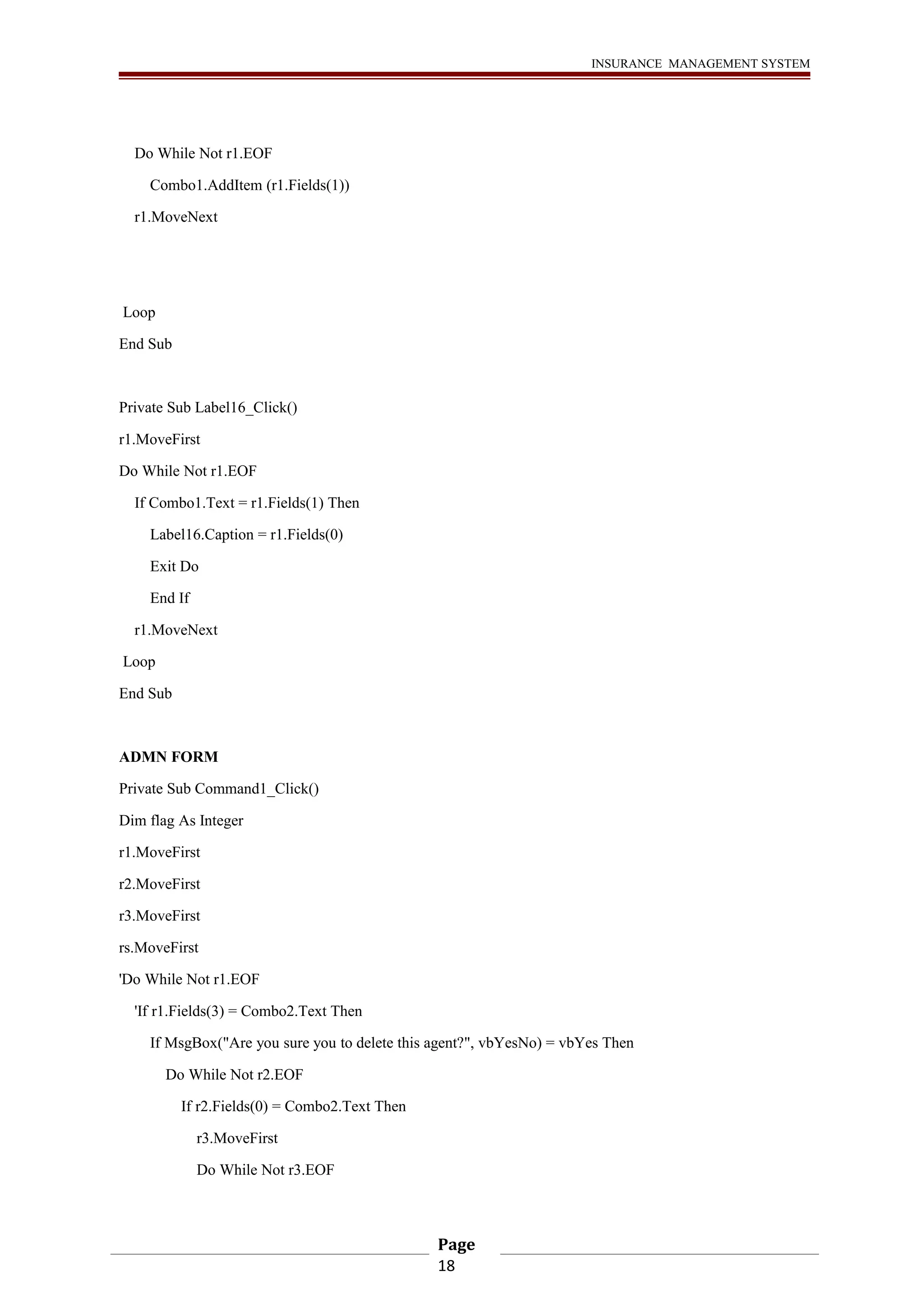 INSURANCE MANAGEMENT SYSTEM 
Do While Not r1.EOF 
Combo1.AddItem (r1.Fields(1)) 
r1.MoveNext 
Loop 
End Sub 
Private Sub Label16_Click() 
r1.MoveFirst 
Do While Not r1.EOF 
If Combo1.Text = r1.Fields(1) Then 
Label16.Caption = r1.Fields(0) 
Exit Do 
End If 
r1.MoveNext 
Loop 
End Sub 
ADMN FORM 
Private Sub Command1_Click() 
Dim flag As Integer 
r1.MoveFirst 
r2.MoveFirst 
r3.MoveFirst 
rs.MoveFirst 
'Do While Not r1.EOF 
'If r1.Fields(3) = Combo2.Text Then 
If MsgBox("Are you sure you to delete this agent?", vbYesNo) = vbYes Then 
Do While Not r2.EOF 
If r2.Fields(0) = Combo2.Text Then 
r3.MoveFirst 
Do While Not r3.EOF 
Page 
18 
 