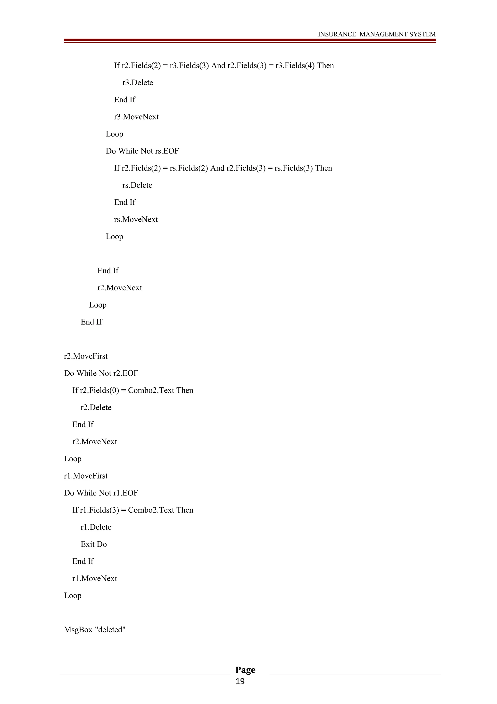 INSURANCE MANAGEMENT SYSTEM 
If r2.Fields(2) = r3.Fields(3) And r2.Fields(3) = r3.Fields(4) Then 
r3.Delete 
End If 
r3.MoveNext 
Loop 
Do While Not rs.EOF 
If r2.Fields(2) = rs.Fields(2) And r2.Fields(3) = rs.Fields(3) Then 
rs.Delete 
End If 
rs.MoveNext 
Loop 
End If 
r2.MoveNext 
Loop 
End If 
r2.MoveFirst 
Do While Not r2.EOF 
If r2.Fields(0) = Combo2.Text Then 
r2.Delete 
End If 
r2.MoveNext 
Loop 
r1.MoveFirst 
Do While Not r1.EOF 
If r1.Fields(3) = Combo2.Text Then 
r1.Delete 
Exit Do 
End If 
r1.MoveNext 
Loop 
MsgBox "deleted" 
Page 
19 
 