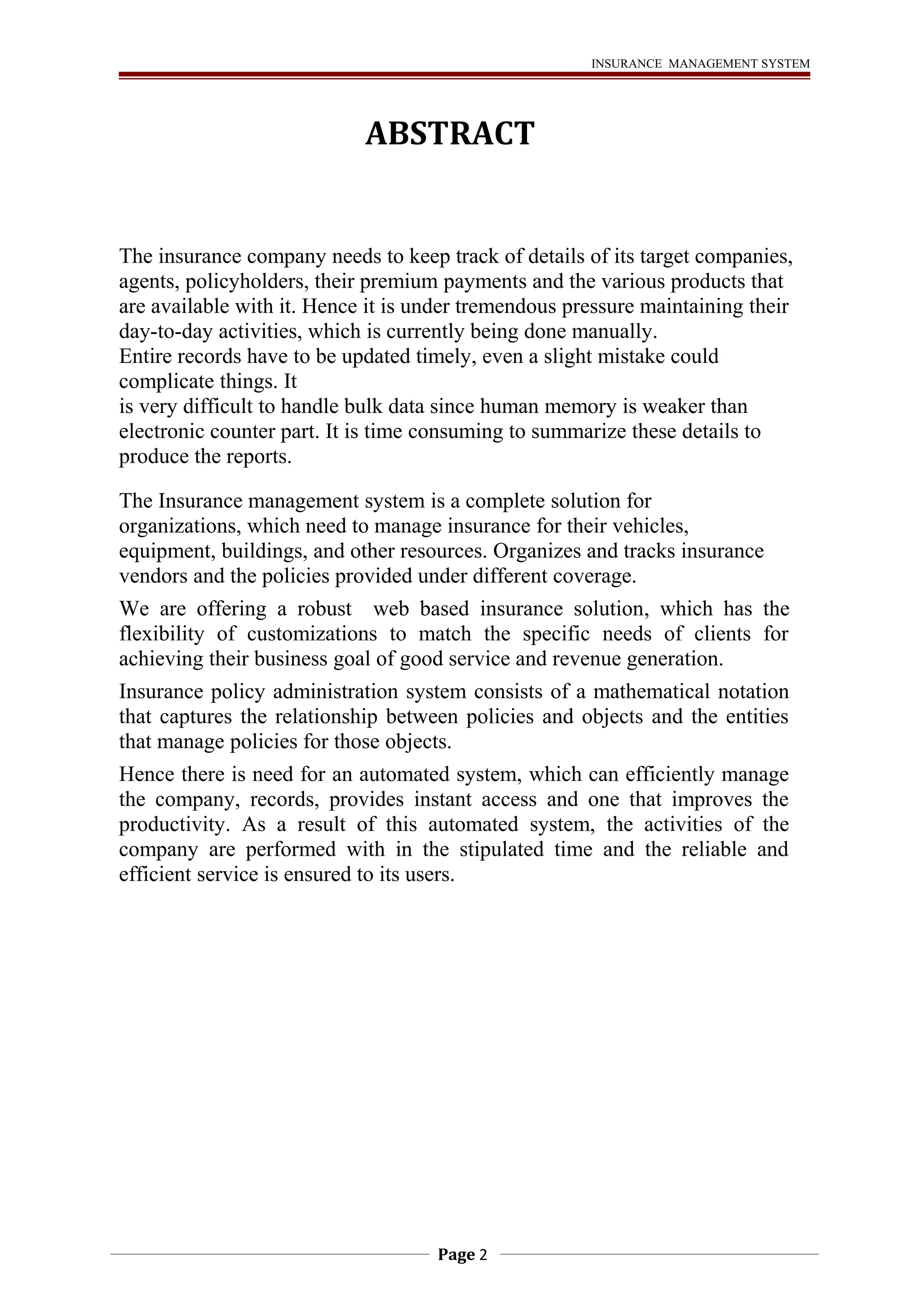 INSURANCE MANAGEMENT SYSTEM 
ABSTRACT 
The insurance company needs to keep track of details of its target companies, 
agents, policyholders, their premium payments and the various products that 
are available with it. Hence it is under tremendous pressure maintaining their 
day-to-day activities, which is currently being done manually. 
Entire records have to be updated timely, even a slight mistake could 
complicate things. It 
is very difficult to handle bulk data since human memory is weaker than 
electronic counter part. It is time consuming to summarize these details to 
produce the reports. 
The Insurance management system is a complete solution for 
organizations, which need to manage insurance for their vehicles, 
equipment, buildings, and other resources. Organizes and tracks insurance 
vendors and the policies provided under different coverage. 
We are offering a robust web based insurance solution, which has the 
flexibility of customizations to match the specific needs of clients for 
achieving their business goal of good service and revenue generation. 
Insurance policy administration system consists of a mathematical notation 
that captures the relationship between policies and objects and the entities 
that manage policies for those objects. 
Hence there is need for an automated system, which can efficiently manage 
the company, records, provides instant access and one that improves the 
productivity. As a result of this automated system, the activities of the 
company are performed with in the stipulated time and the reliable and 
efficient service is ensured to its users. 
Page 2 
 