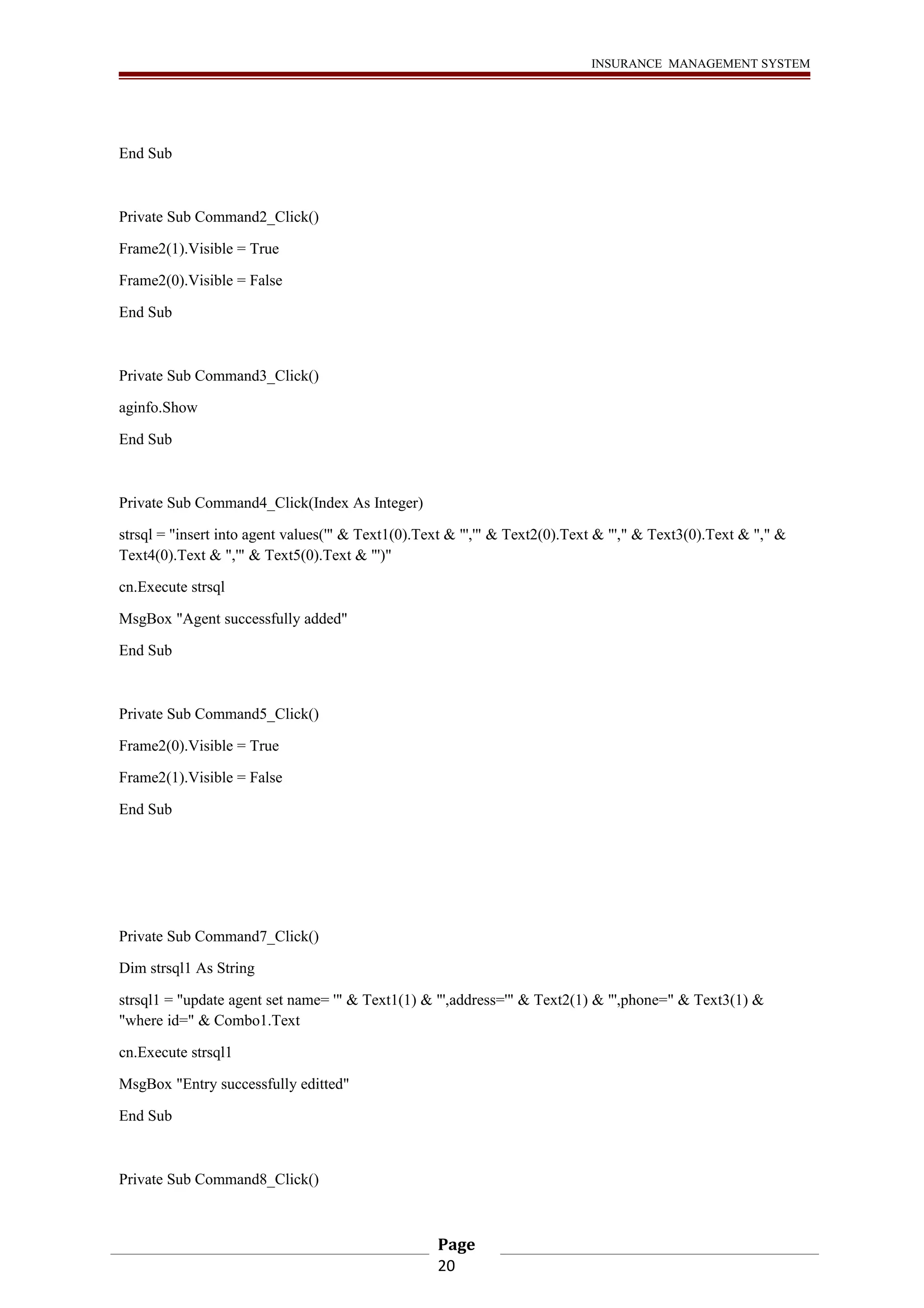 INSURANCE MANAGEMENT SYSTEM 
End Sub 
Private Sub Command2_Click() 
Frame2(1).Visible = True 
Frame2(0).Visible = False 
End Sub 
Private Sub Command3_Click() 
aginfo.Show 
End Sub 
Private Sub Command4_Click(Index As Integer) 
strsql = "insert into agent values('" & Text1(0).Text & "','" & Text2(0).Text & "'," & Text3(0).Text & "," & 
Text4(0).Text & ",'" & Text5(0).Text & "')" 
cn.Execute strsql 
MsgBox "Agent successfully added" 
End Sub 
Private Sub Command5_Click() 
Frame2(0).Visible = True 
Frame2(1).Visible = False 
End Sub 
Private Sub Command7_Click() 
Dim strsql1 As String 
strsql1 = "update agent set name= '" & Text1(1) & "',address='" & Text2(1) & "',phone=" & Text3(1) & 
"where id=" & Combo1.Text 
cn.Execute strsql1 
MsgBox "Entry successfully editted" 
End Sub 
Private Sub Command8_Click() 
Page 
20 
 