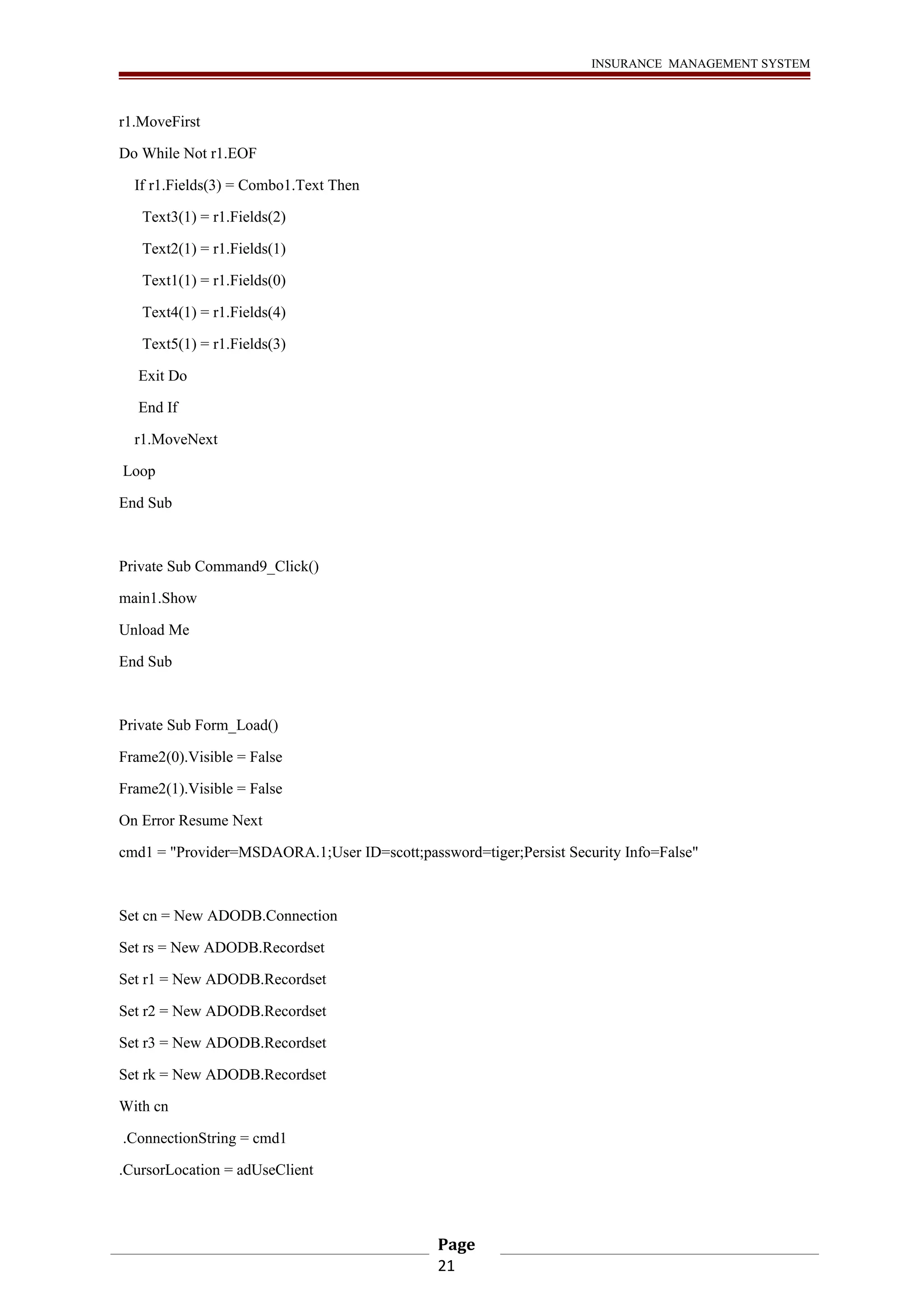 INSURANCE MANAGEMENT SYSTEM 
r1.MoveFirst 
Do While Not r1.EOF 
If r1.Fields(3) = Combo1.Text Then 
Text3(1) = r1.Fields(2) 
Text2(1) = r1.Fields(1) 
Text1(1) = r1.Fields(0) 
Text4(1) = r1.Fields(4) 
Text5(1) = r1.Fields(3) 
Exit Do 
End If 
r1.MoveNext 
Loop 
End Sub 
Private Sub Command9_Click() 
main1.Show 
Unload Me 
End Sub 
Private Sub Form_Load() 
Frame2(0).Visible = False 
Frame2(1).Visible = False 
On Error Resume Next 
cmd1 = "Provider=MSDAORA.1;User ID=scott;password=tiger;Persist Security Info=False" 
Set cn = New ADODB.Connection 
Set rs = New ADODB.Recordset 
Set r1 = New ADODB.Recordset 
Set r2 = New ADODB.Recordset 
Set r3 = New ADODB.Recordset 
Set rk = New ADODB.Recordset 
With cn 
.ConnectionString = cmd1 
.CursorLocation = adUseClient 
Page 
21 
 