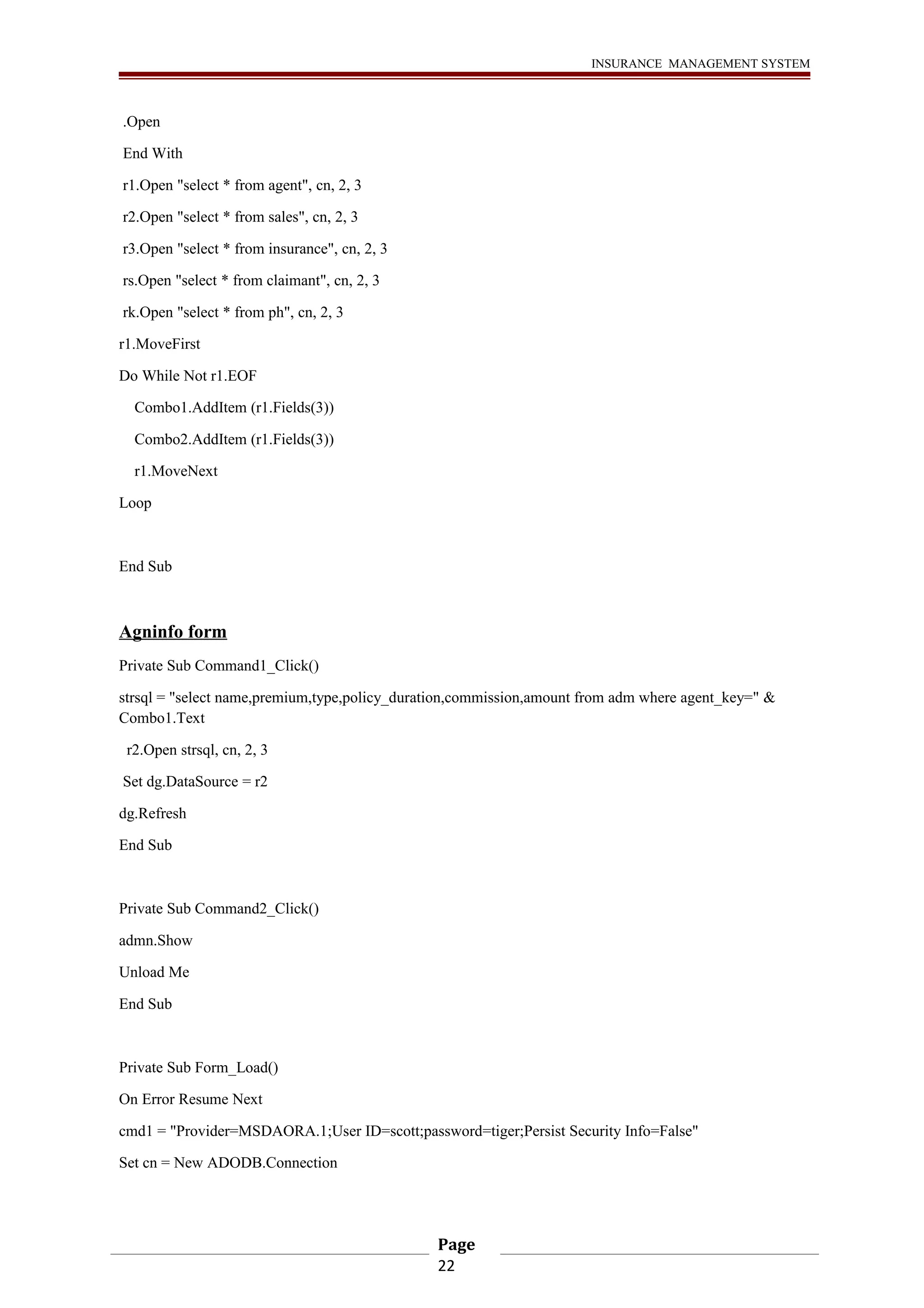 INSURANCE MANAGEMENT SYSTEM 
.Open 
End With 
r1.Open "select * from agent", cn, 2, 3 
r2.Open "select * from sales", cn, 2, 3 
r3.Open "select * from insurance", cn, 2, 3 
rs.Open "select * from claimant", cn, 2, 3 
rk.Open "select * from ph", cn, 2, 3 
r1.MoveFirst 
Do While Not r1.EOF 
Combo1.AddItem (r1.Fields(3)) 
Combo2.AddItem (r1.Fields(3)) 
r1.MoveNext 
Loop 
End Sub 
Agninfo form 
Private Sub Command1_Click() 
strsql = "select name,premium,type,policy_duration,commission,amount from adm where agent_key=" & 
Combo1.Text 
r2.Open strsql, cn, 2, 3 
Set dg.DataSource = r2 
dg.Refresh 
End Sub 
Private Sub Command2_Click() 
admn.Show 
Unload Me 
End Sub 
Private Sub Form_Load() 
On Error Resume Next 
cmd1 = "Provider=MSDAORA.1;User ID=scott;password=tiger;Persist Security Info=False" 
Set cn = New ADODB.Connection 
Page 
22 
 