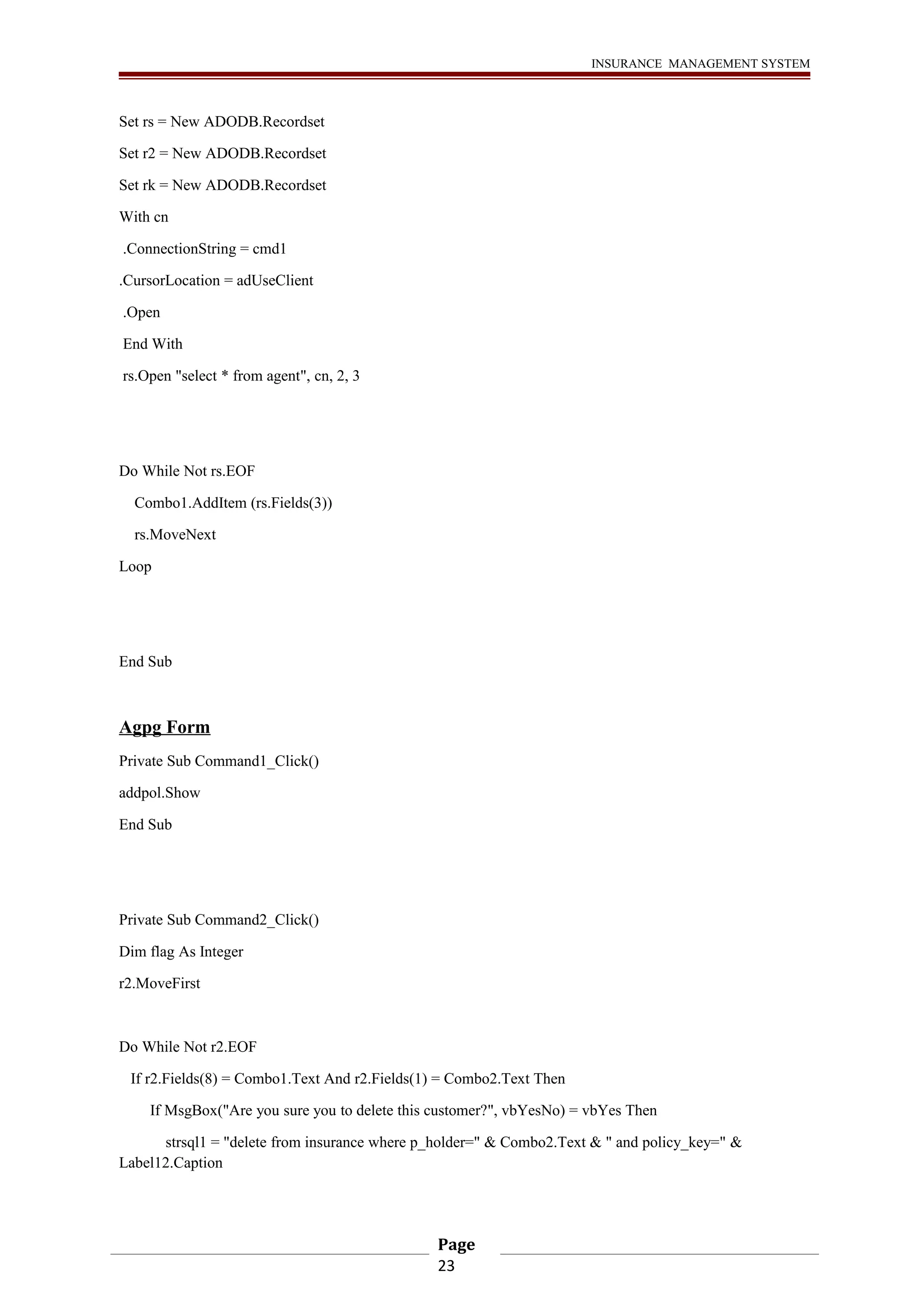 INSURANCE MANAGEMENT SYSTEM 
Set rs = New ADODB.Recordset 
Set r2 = New ADODB.Recordset 
Set rk = New ADODB.Recordset 
With cn 
.ConnectionString = cmd1 
.CursorLocation = adUseClient 
.Open 
End With 
rs.Open "select * from agent", cn, 2, 3 
Do While Not rs.EOF 
Combo1.AddItem (rs.Fields(3)) 
rs.MoveNext 
Loop 
End Sub 
Agpg Form 
Private Sub Command1_Click() 
addpol.Show 
End Sub 
Private Sub Command2_Click() 
Dim flag As Integer 
r2.MoveFirst 
Do While Not r2.EOF 
If r2.Fields(8) = Combo1.Text And r2.Fields(1) = Combo2.Text Then 
If MsgBox("Are you sure you to delete this customer?", vbYesNo) = vbYes Then 
strsql1 = "delete from insurance where p_holder=" & Combo2.Text & " and policy_key=" & 
Label12.Caption 
Page 
23 
 