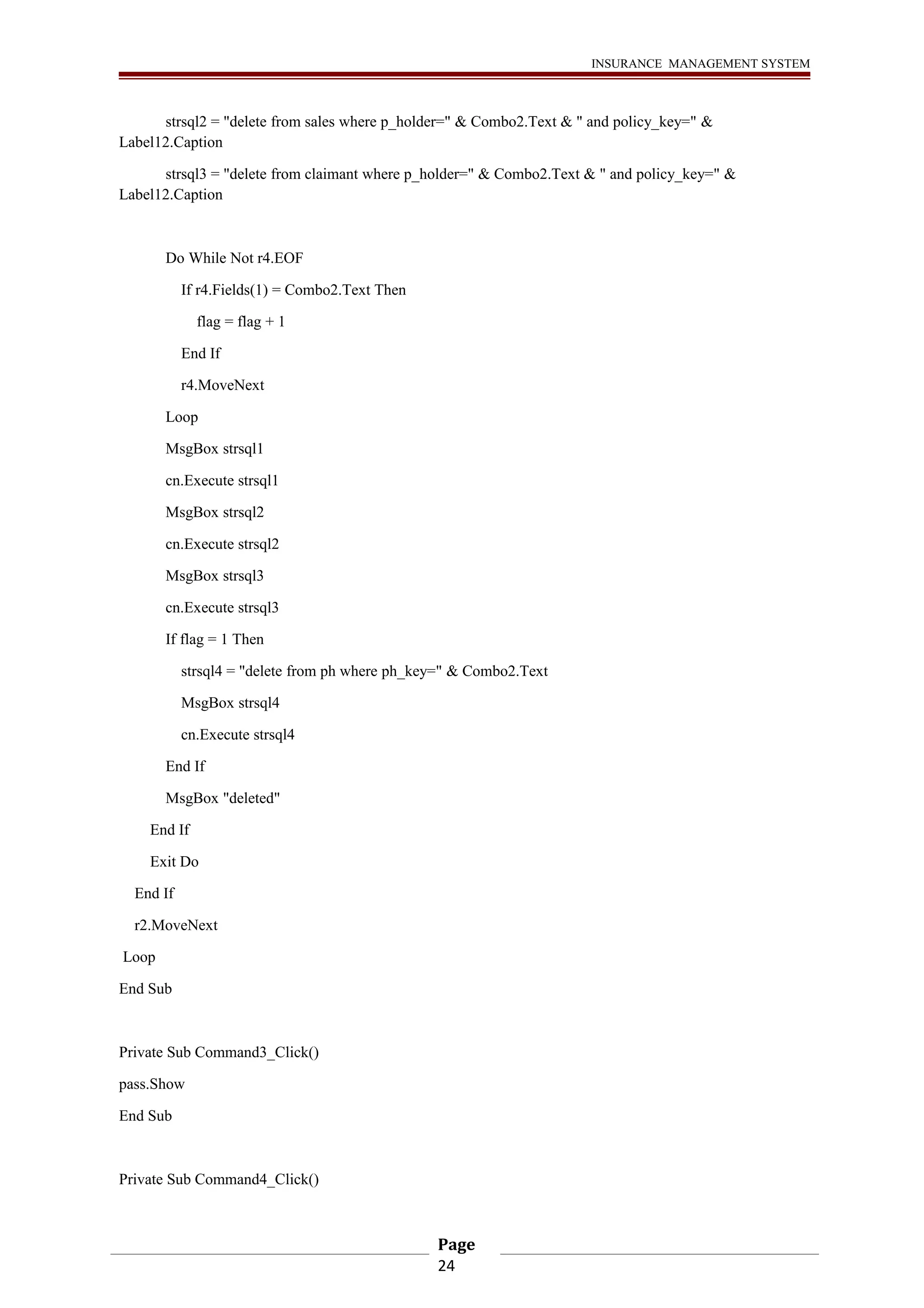 INSURANCE MANAGEMENT SYSTEM 
strsql2 = "delete from sales where p_holder=" & Combo2.Text & " and policy_key=" & 
Label12.Caption 
strsql3 = "delete from claimant where p_holder=" & Combo2.Text & " and policy_key=" & 
Label12.Caption 
Do While Not r4.EOF 
If r4.Fields(1) = Combo2.Text Then 
flag = flag + 1 
End If 
r4.MoveNext 
Loop 
MsgBox strsql1 
cn.Execute strsql1 
MsgBox strsql2 
cn.Execute strsql2 
MsgBox strsql3 
cn.Execute strsql3 
If flag = 1 Then 
strsql4 = "delete from ph where ph_key=" & Combo2.Text 
MsgBox strsql4 
cn.Execute strsql4 
End If 
MsgBox "deleted" 
End If 
Exit Do 
End If 
r2.MoveNext 
Loop 
End Sub 
Private Sub Command3_Click() 
pass.Show 
End Sub 
Private Sub Command4_Click() 
Page 
24 
 