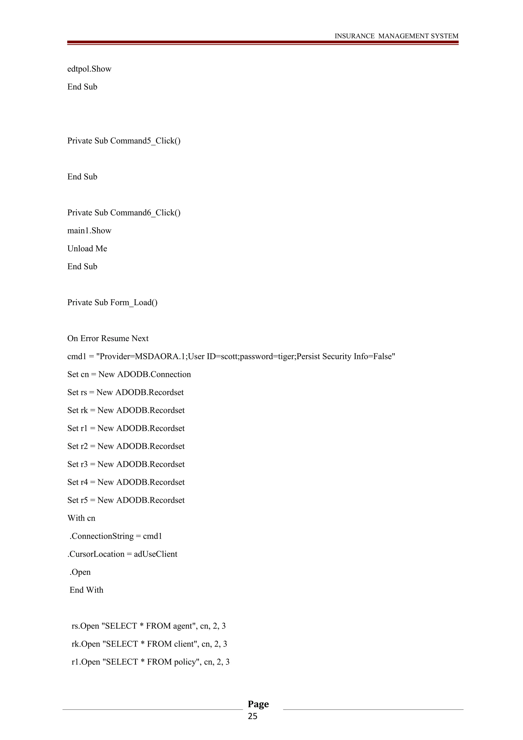 INSURANCE MANAGEMENT SYSTEM 
edtpol.Show 
End Sub 
Private Sub Command5_Click() 
End Sub 
Private Sub Command6_Click() 
main1.Show 
Unload Me 
End Sub 
Private Sub Form_Load() 
On Error Resume Next 
cmd1 = "Provider=MSDAORA.1;User ID=scott;password=tiger;Persist Security Info=False" 
Set cn = New ADODB.Connection 
Set rs = New ADODB.Recordset 
Set rk = New ADODB.Recordset 
Set r1 = New ADODB.Recordset 
Set r2 = New ADODB.Recordset 
Set r3 = New ADODB.Recordset 
Set r4 = New ADODB.Recordset 
Set r5 = New ADODB.Recordset 
With cn 
.ConnectionString = cmd1 
.CursorLocation = adUseClient 
.Open 
End With 
rs.Open "SELECT * FROM agent", cn, 2, 3 
rk.Open "SELECT * FROM client", cn, 2, 3 
r1.Open "SELECT * FROM policy", cn, 2, 3 
Page 
25 
 
