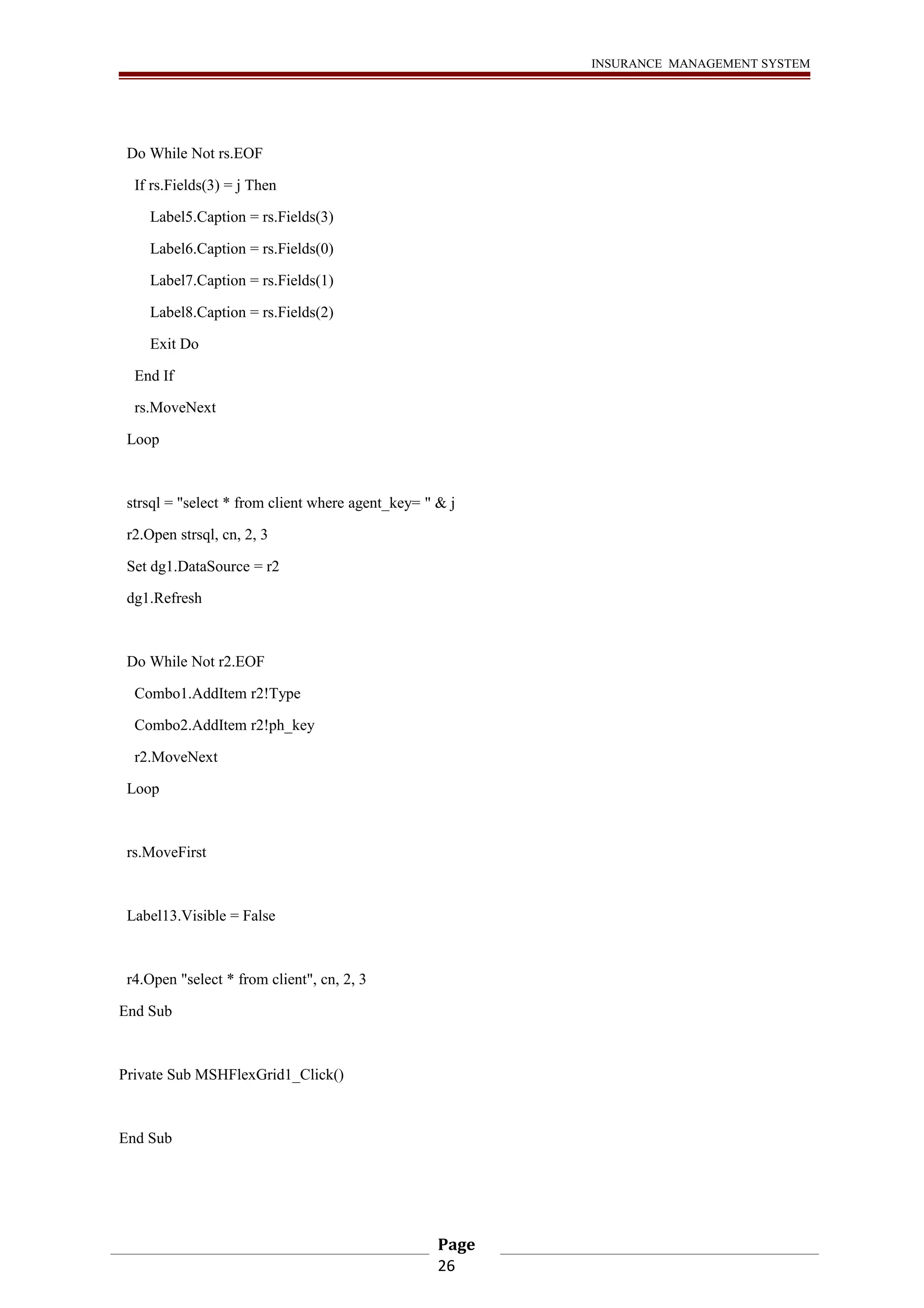 INSURANCE MANAGEMENT SYSTEM 
Do While Not rs.EOF 
If rs.Fields(3) = j Then 
Label5.Caption = rs.Fields(3) 
Label6.Caption = rs.Fields(0) 
Label7.Caption = rs.Fields(1) 
Label8.Caption = rs.Fields(2) 
Exit Do 
End If 
rs.MoveNext 
Loop 
strsql = "select * from client where agent_key= " & j 
r2.Open strsql, cn, 2, 3 
Set dg1.DataSource = r2 
dg1.Refresh 
Do While Not r2.EOF 
Combo1.AddItem r2!Type 
Combo2.AddItem r2!ph_key 
r2.MoveNext 
Loop 
rs.MoveFirst 
Label13.Visible = False 
r4.Open "select * from client", cn, 2, 3 
End Sub 
Private Sub MSHFlexGrid1_Click() 
End Sub 
Page 
26 
 