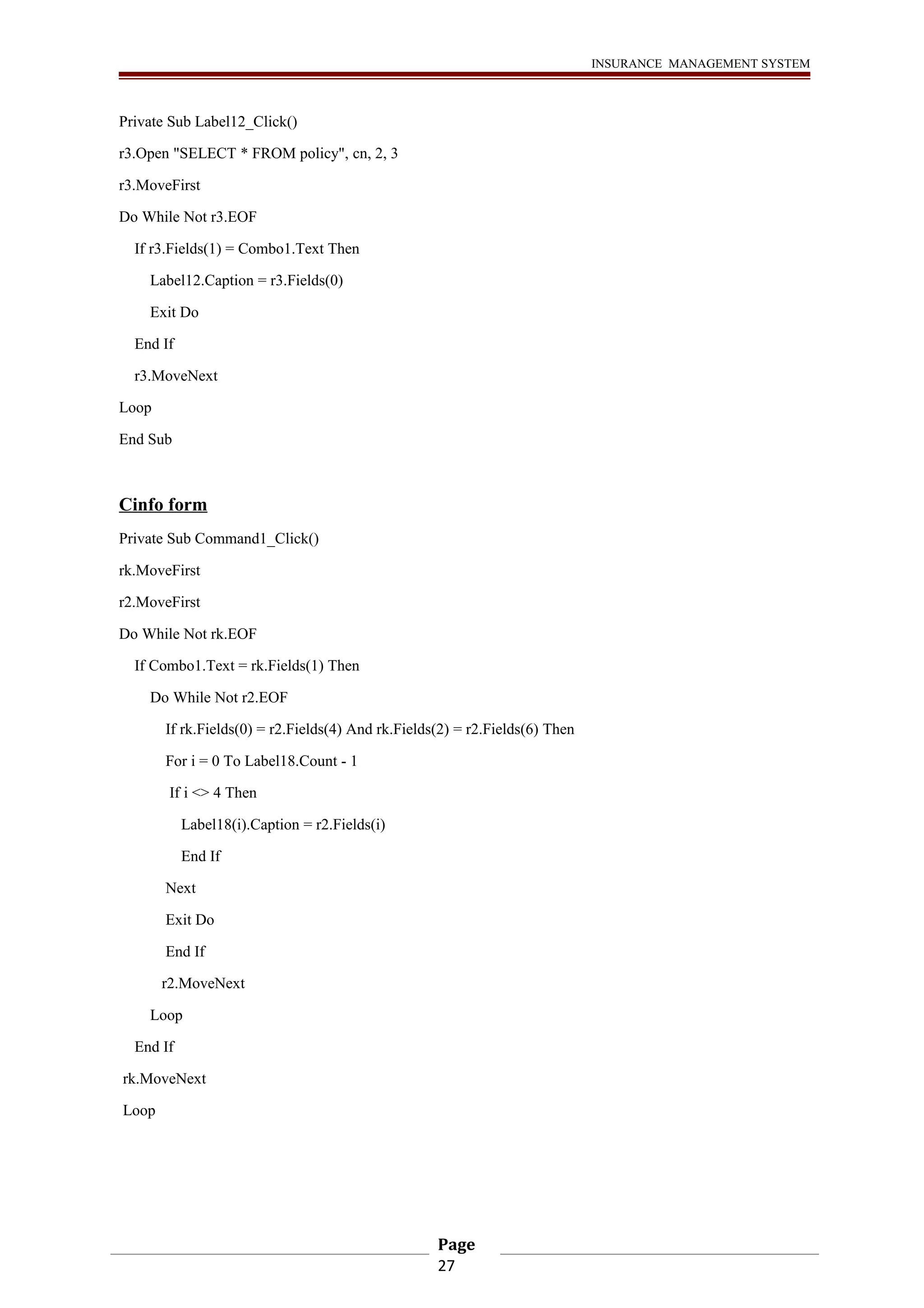 INSURANCE MANAGEMENT SYSTEM 
Private Sub Label12_Click() 
r3.Open "SELECT * FROM policy", cn, 2, 3 
r3.MoveFirst 
Do While Not r3.EOF 
If r3.Fields(1) = Combo1.Text Then 
Label12.Caption = r3.Fields(0) 
Exit Do 
End If 
r3.MoveNext 
Loop 
End Sub 
Cinfo form 
Private Sub Command1_Click() 
rk.MoveFirst 
r2.MoveFirst 
Do While Not rk.EOF 
If Combo1.Text = rk.Fields(1) Then 
Do While Not r2.EOF 
If rk.Fields(0) = r2.Fields(4) And rk.Fields(2) = r2.Fields(6) Then 
For i = 0 To Label18.Count - 1 
If i <> 4 Then 
Label18(i).Caption = r2.Fields(i) 
End If 
Next 
Exit Do 
End If 
r2.MoveNext 
Loop 
End If 
rk.MoveNext 
Loop 
Page 
27 
 