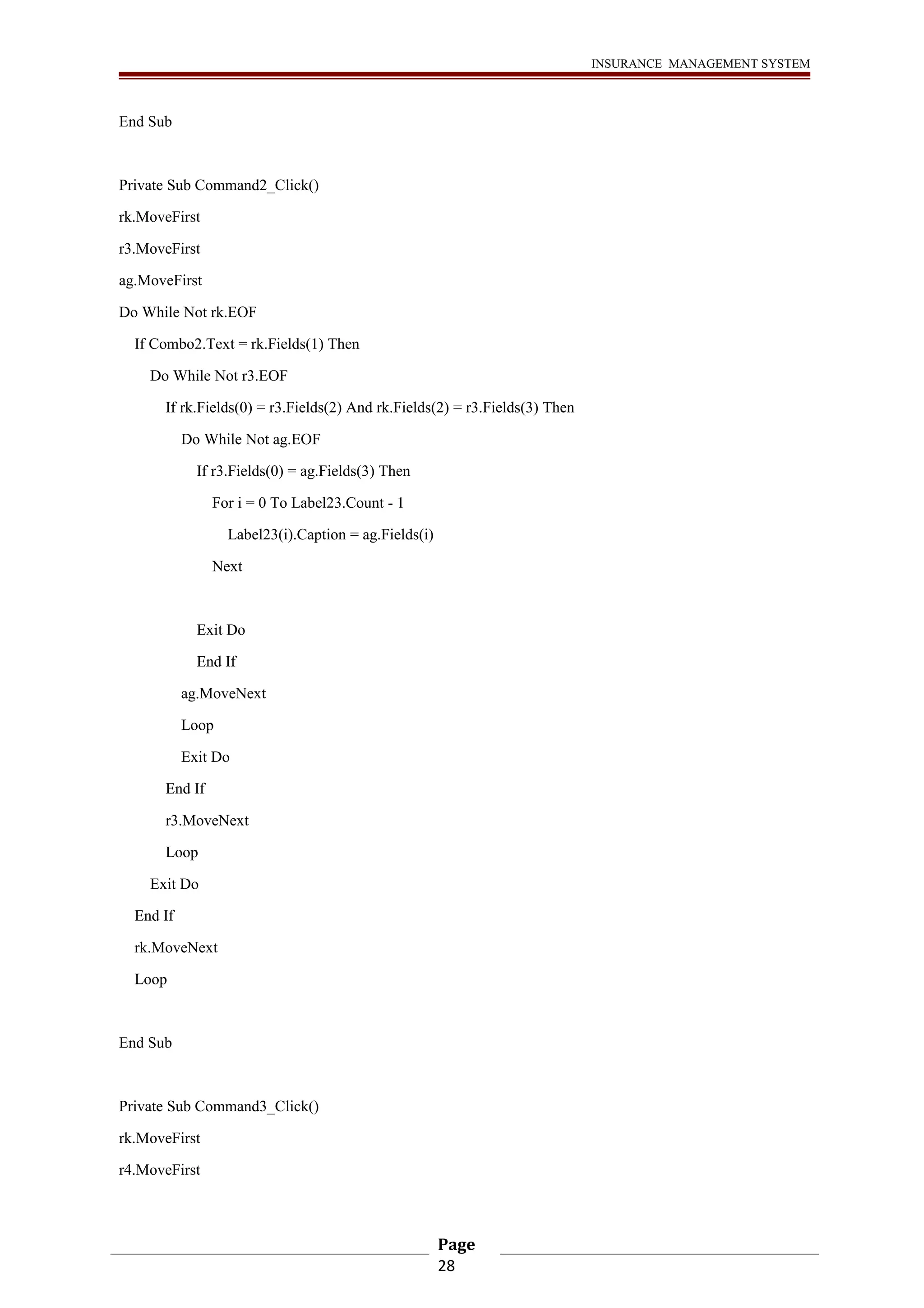 INSURANCE MANAGEMENT SYSTEM 
End Sub 
Private Sub Command2_Click() 
rk.MoveFirst 
r3.MoveFirst 
ag.MoveFirst 
Do While Not rk.EOF 
If Combo2.Text = rk.Fields(1) Then 
Do While Not r3.EOF 
If rk.Fields(0) = r3.Fields(2) And rk.Fields(2) = r3.Fields(3) Then 
Do While Not ag.EOF 
If r3.Fields(0) = ag.Fields(3) Then 
For i = 0 To Label23.Count - 1 
Label23(i).Caption = ag.Fields(i) 
Next 
Exit Do 
End If 
ag.MoveNext 
Loop 
Exit Do 
End If 
r3.MoveNext 
Loop 
Exit Do 
End If 
rk.MoveNext 
Loop 
End Sub 
Private Sub Command3_Click() 
rk.MoveFirst 
r4.MoveFirst 
Page 
28 
 