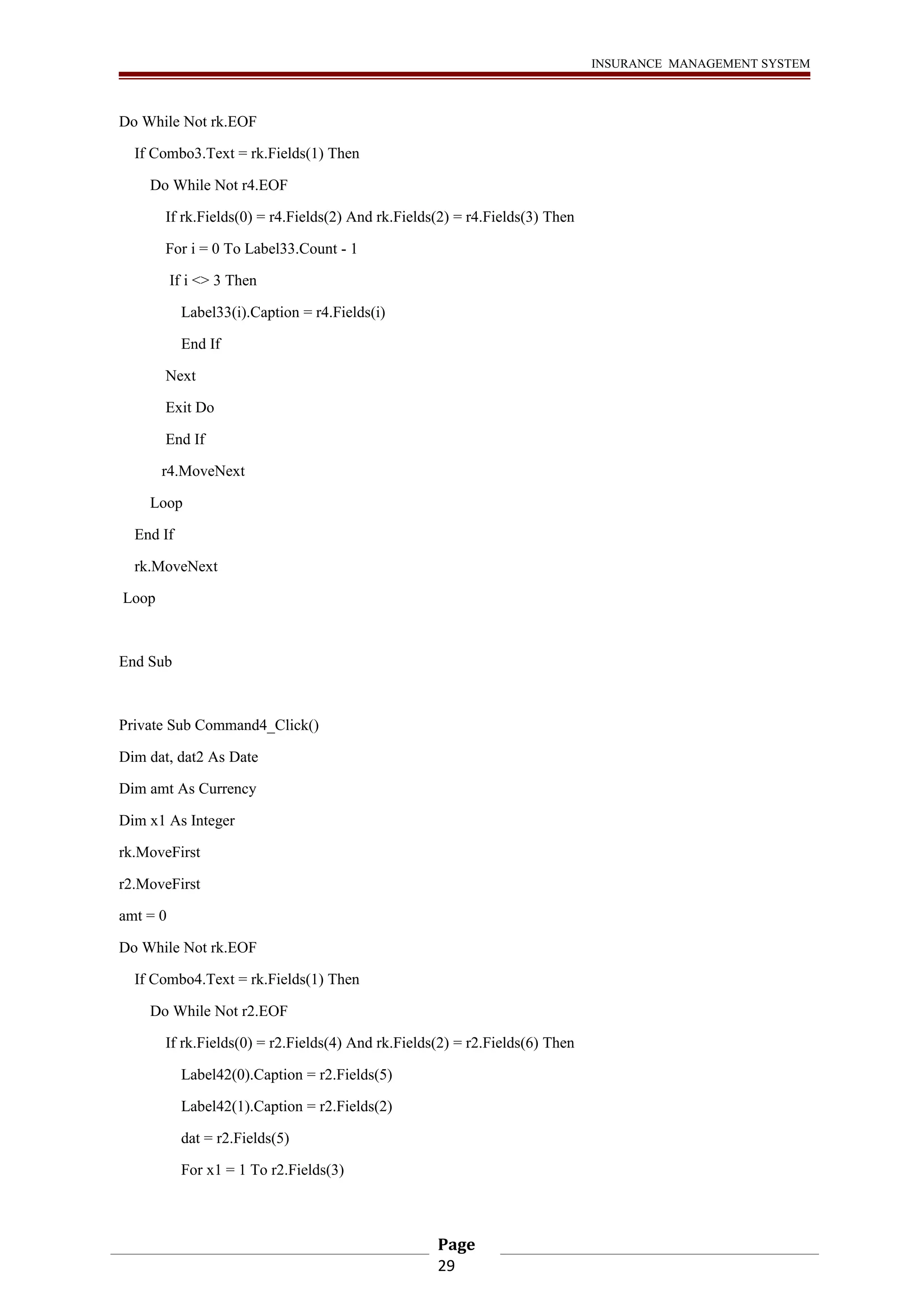 INSURANCE MANAGEMENT SYSTEM 
Do While Not rk.EOF 
If Combo3.Text = rk.Fields(1) Then 
Do While Not r4.EOF 
If rk.Fields(0) = r4.Fields(2) And rk.Fields(2) = r4.Fields(3) Then 
For i = 0 To Label33.Count - 1 
If i <> 3 Then 
Label33(i).Caption = r4.Fields(i) 
End If 
Next 
Exit Do 
End If 
r4.MoveNext 
Loop 
End If 
rk.MoveNext 
Loop 
End Sub 
Private Sub Command4_Click() 
Dim dat, dat2 As Date 
Dim amt As Currency 
Dim x1 As Integer 
rk.MoveFirst 
r2.MoveFirst 
amt = 0 
Do While Not rk.EOF 
If Combo4.Text = rk.Fields(1) Then 
Do While Not r2.EOF 
If rk.Fields(0) = r2.Fields(4) And rk.Fields(2) = r2.Fields(6) Then 
Label42(0).Caption = r2.Fields(5) 
Label42(1).Caption = r2.Fields(2) 
dat = r2.Fields(5) 
For x1 = 1 To r2.Fields(3) 
Page 
29 
 