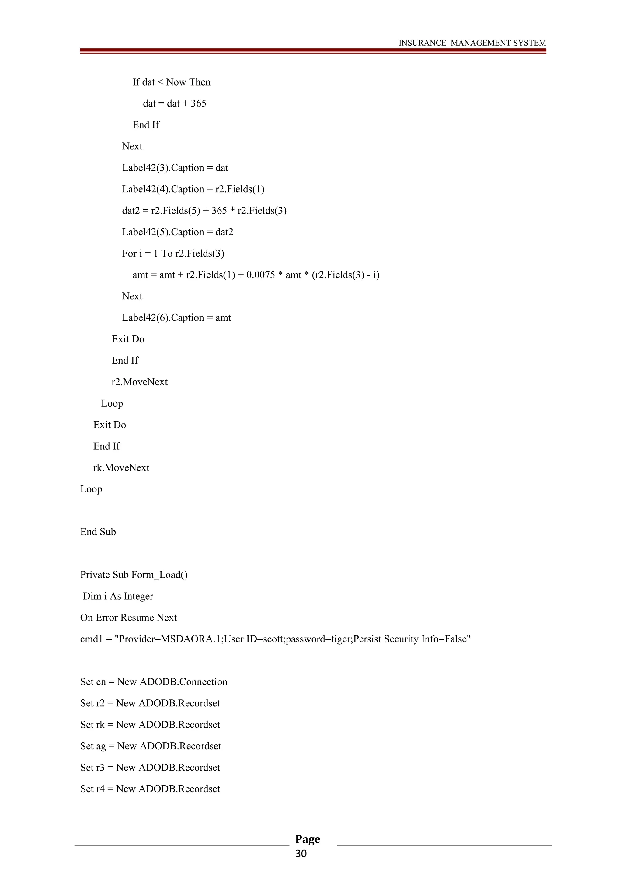 INSURANCE MANAGEMENT SYSTEM 
If dat < Now Then 
dat = dat + 365 
End If 
Next 
Label42(3).Caption = dat 
Label42(4).Caption = r2.Fields(1) 
dat2 = r2.Fields(5) + 365 * r2.Fields(3) 
Label42(5).Caption = dat2 
For i = 1 To r2.Fields(3) 
amt = amt + r2.Fields(1) + 0.0075 * amt * (r2.Fields(3) - i) 
Next 
Label42(6).Caption = amt 
Exit Do 
End If 
r2.MoveNext 
Loop 
Exit Do 
End If 
rk.MoveNext 
Loop 
End Sub 
Private Sub Form_Load() 
Dim i As Integer 
On Error Resume Next 
cmd1 = "Provider=MSDAORA.1;User ID=scott;password=tiger;Persist Security Info=False" 
Set cn = New ADODB.Connection 
Set r2 = New ADODB.Recordset 
Set rk = New ADODB.Recordset 
Set ag = New ADODB.Recordset 
Set r3 = New ADODB.Recordset 
Set r4 = New ADODB.Recordset 
Page 
30 
 