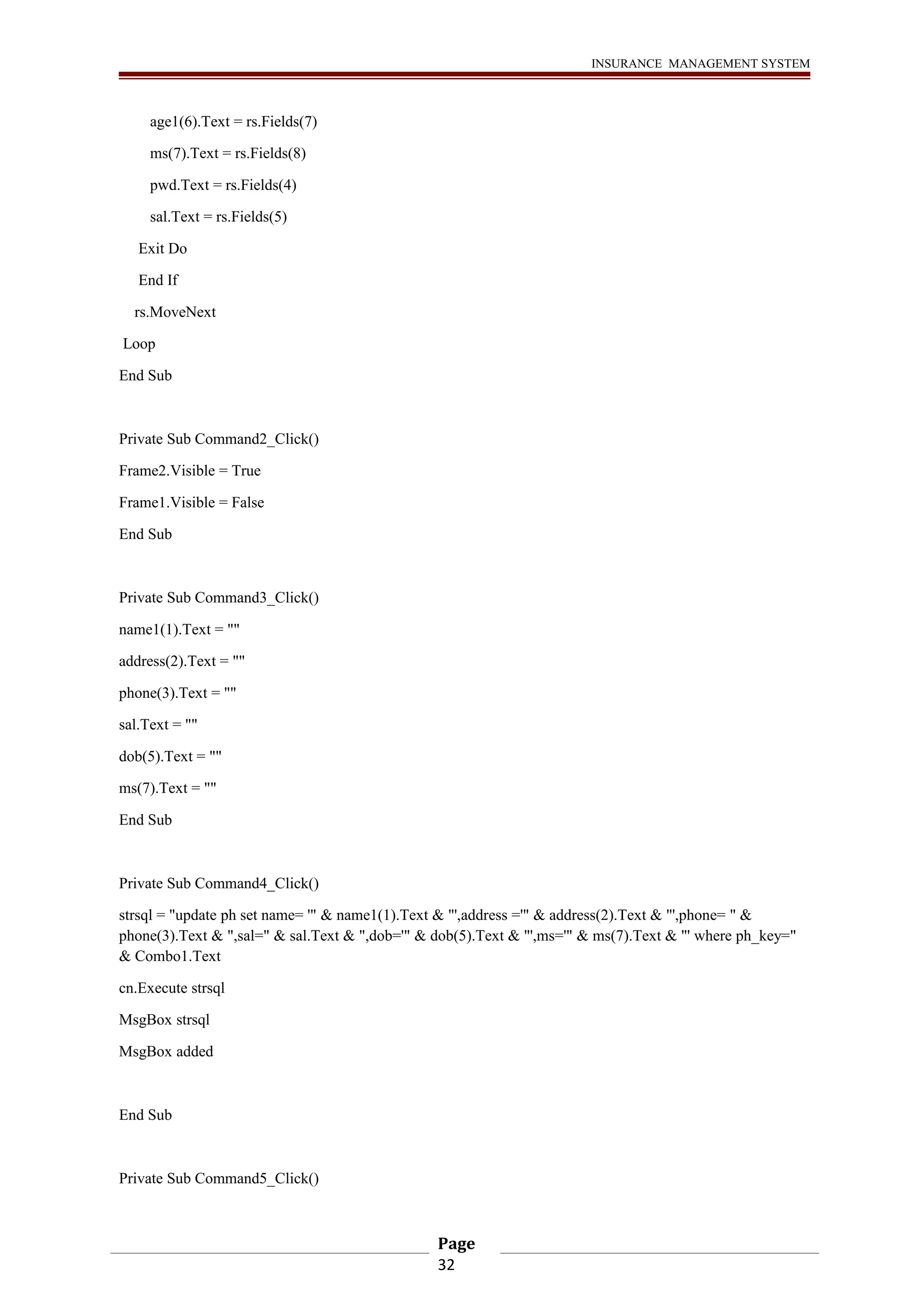 INSURANCE MANAGEMENT SYSTEM 
age1(6).Text = rs.Fields(7) 
ms(7).Text = rs.Fields(8) 
pwd.Text = rs.Fields(4) 
sal.Text = rs.Fields(5) 
Exit Do 
End If 
rs.MoveNext 
Loop 
End Sub 
Private Sub Command2_Click() 
Frame2.Visible = True 
Frame1.Visible = False 
End Sub 
Private Sub Command3_Click() 
name1(1).Text = "" 
address(2).Text = "" 
phone(3).Text = "" 
sal.Text = "" 
dob(5).Text = "" 
ms(7).Text = "" 
End Sub 
Private Sub Command4_Click() 
strsql = "update ph set name= '" & name1(1).Text & "',address ='" & address(2).Text & "',phone= " & 
phone(3).Text & ",sal=" & sal.Text & ",dob='" & dob(5).Text & "',ms='" & ms(7).Text & "' where ph_key=" 
& Combo1.Text 
cn.Execute strsql 
MsgBox strsql 
MsgBox added 
End Sub 
Private Sub Command5_Click() 
Page 
32 
 
