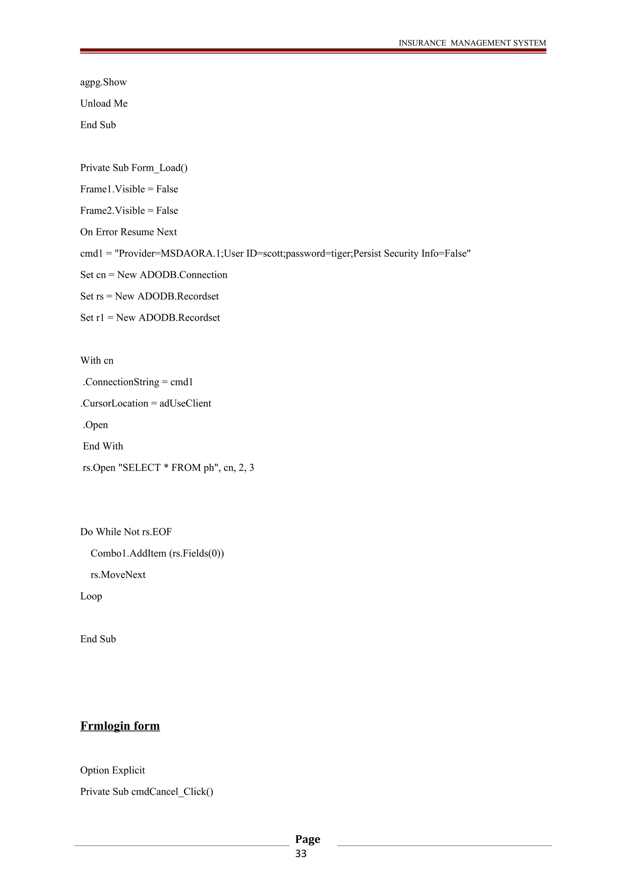 INSURANCE MANAGEMENT SYSTEM 
agpg.Show 
Unload Me 
End Sub 
Private Sub Form_Load() 
Frame1.Visible = False 
Frame2.Visible = False 
On Error Resume Next 
cmd1 = "Provider=MSDAORA.1;User ID=scott;password=tiger;Persist Security Info=False" 
Set cn = New ADODB.Connection 
Set rs = New ADODB.Recordset 
Set r1 = New ADODB.Recordset 
With cn 
.ConnectionString = cmd1 
.CursorLocation = adUseClient 
.Open 
End With 
rs.Open "SELECT * FROM ph", cn, 2, 3 
Do While Not rs.EOF 
Combo1.AddItem (rs.Fields(0)) 
rs.MoveNext 
Loop 
End Sub 
Frmlogin form 
Option Explicit 
Private Sub cmdCancel_Click() 
Page 
33 
 